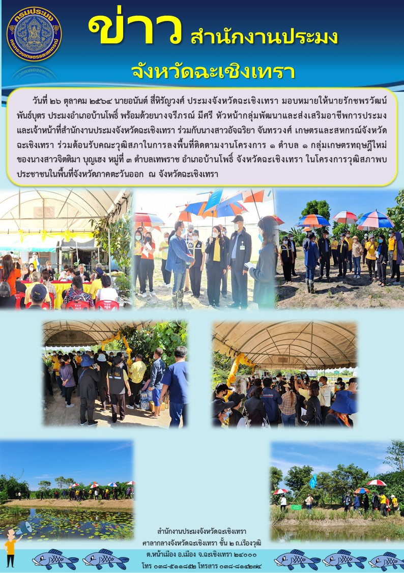 นายอนันต์ สี่หิรัญวงศ์ ประมงจังหวัดฉะเชิงเทรา มอบหหมายให้ รักชพรวัฒน์ พันธ์บุตร ประมงอำเภอบ้านโพธิ์ พร้อมด้วยนางจรีภรณ์ มีศรี หัวหน้ากลุ่มพัฒนาและส่งเสริมอาชีพการประมง และเจ้าหน้าที่สำนักงานประมงจังหวัดฉะเชิงเทรา ร่วมกับนางสาวอัจฉริยา จันทรวงศ์ เกษตรและสหกรณ์จังหวัดฉะเชิงเทรา ต้อนรับคณะวุฒิสภาในการลงพื้นที่ติดตามงาน 1 ตำบล 1 กลุ่มเกษรทฤษำีใหม่ ณ ตำบลเทพราช อำเภอบ้านโพธิ์ จังหวัดฉะเชิงเทรา..คลิก