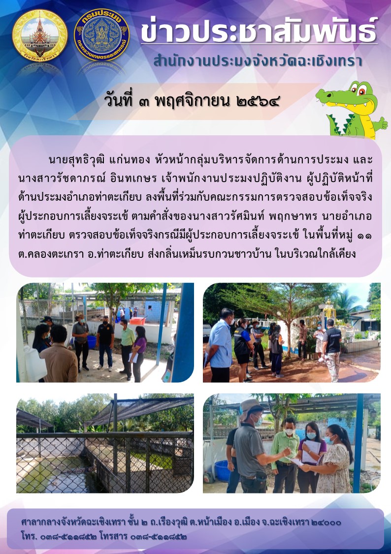 นายอนันต์ สี่หิรัญวงศ์ ประมงจังหวัดฉะเชิงเทรา มอบหมายให้ นายสุทธิวุฒิ แก่นทอง หัวหน้ากลุ่มบริหารจัดการด้านการประมง และนางสาวรัชฎาภรณ์ อินทเกษร เจ้าพนักงานประมงปฎิบัติงาน ลงพื้นที่ร่วมกับคณะกรรมการตรวจสอบขอเท็จจริงผู้ประกอบการเลี้ยงจระเข้ ตามคำสั่งของนายอำเภอท่าตะเกียบ กรณีฟาร์มจระเข้ส่งกลิ่นเหม็นรบกวนชาวบ้านในบริเวณใกล้เคียงฟาร์มเลี้ยง ณ ตำบลคลองตะเกรา อำเภอท่าตะเกียบ จังหวัดฉะเชิงเทรา..คลิก