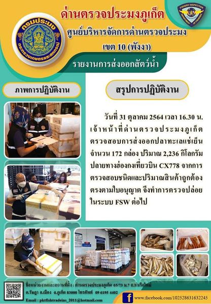 วันที่ 31 ตุลาคม 2564 เวลา 16.30 น. เจ้าหน้าที่ด่านตรวจประมงภูเก็ตตรวจสอบการส่งออกปลาทะเลแช่เย็นจำนวน 172 กล่อง น้ำหนัก 2,236 กิโลกรัม ไปยังฮ่องกง เที่ยวบิน CX778 จากการตรวจสอบชนิดและปริมาณสินค้าถูกต้องตรงตามใบอนุญาต จึงทำการตรวจปล่อยในระบบ FSW ต่อไป..คลิก