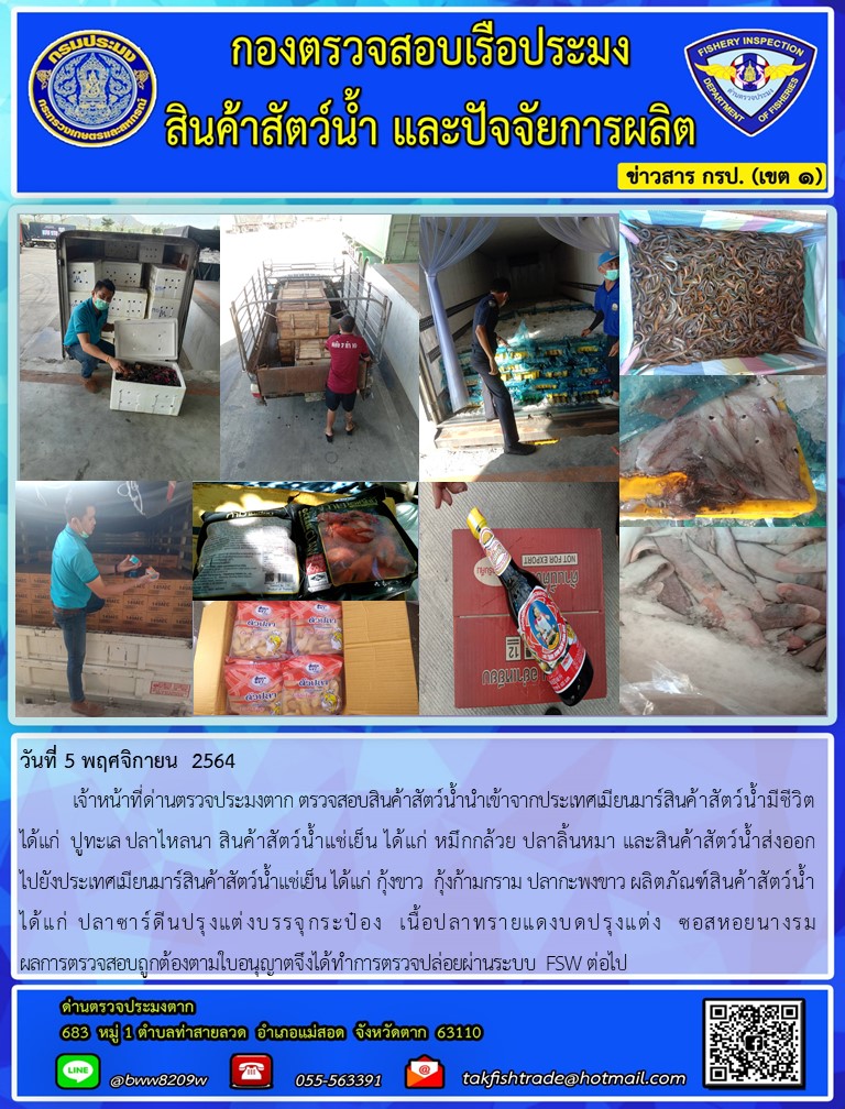 วันที่ 5 พฤศจิกายน  2564  	เจ้าหน้าที่ด่านตรวจประมงตาก ตรวจสอบสินค้าสัตว์น้ำนำเข้าจากประเทศเมียนมาร์สินค้าสัตว์น้ำมีชีวิต ได้แก่  ปูทะเล ปลาไหลนา สินค้าสัตว์น้ำแช่เย็น ได้แก่ หมึกกล้วย ปลาลิ้นหมา และสินค้าสัตว์น้ำส่งออก         ไปยังประเทศเมียนมาร์สินค้าสัตว์น้ำแช่เย็น ได้แก่ กุ้งขาว  กุ้งก้ามกราม ปลากะพงขาว ผลิตภัณฑ์สินค้าสัตว์น้ำ ได้แก่ ปลาซาร์ดีนปรุงแต่งบรรจุกระป๋อง  เนื้อปลาทรายแดงบดปรุงแต่ง  ซอสหอยนางรม                            ผลการตรวจสอบถูกต้องตามใบอนุญาตจึงได้ทำการตรวจปล่อยผ่านระบบ FSW ต่อไป..คลิก