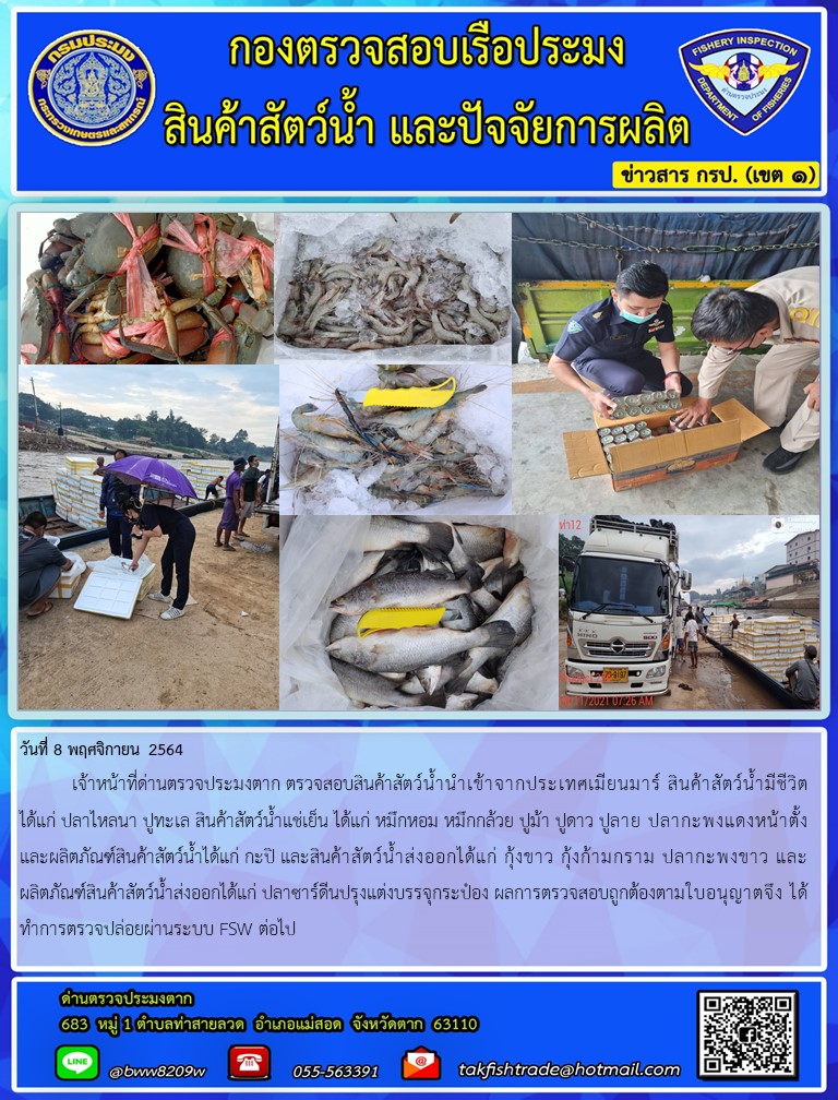 วันที่ 8 พฤศจิกายน 2564   	เจ้าหน้าที่ด่านตรวจประมงตาก ตรวจสอบสินค้าสัตว์น้ำนำเข้าจากประเทศเมียนมาร์ สินค้าสัตว์น้ำมีชีวิต ได้แก่ ปลาไหลนา ปูทะเล สินค้าสัตว์น้ำแช่เย็น ได้แก่ หมึกหอม หมึกกล้วย ปูม้า ปูดาว ปูลาย ปลากะพงแดงหน้าตั้ง และผลิตภัณฑ์สินค้าสัตว์น้ำได้แก่ กะปิ และสินค้าสัตว์น้ำส่งออกได้แก่ กุ้งขาว กุ้งก้ามกราม ปลากะพงขาว และผลิตภัณฑ์สินค้าสัตว์น้ำส่งออกได้แก่ ปลาซาร์ดีนปรุงแต่งบรรจุกระป๋อง ผลการตรวจสอบถูกต้องตามใบอนุญาตจึง ได้ทำการตรวจปล่อยผ่านระบบ FSW ต่อไป..คลิก