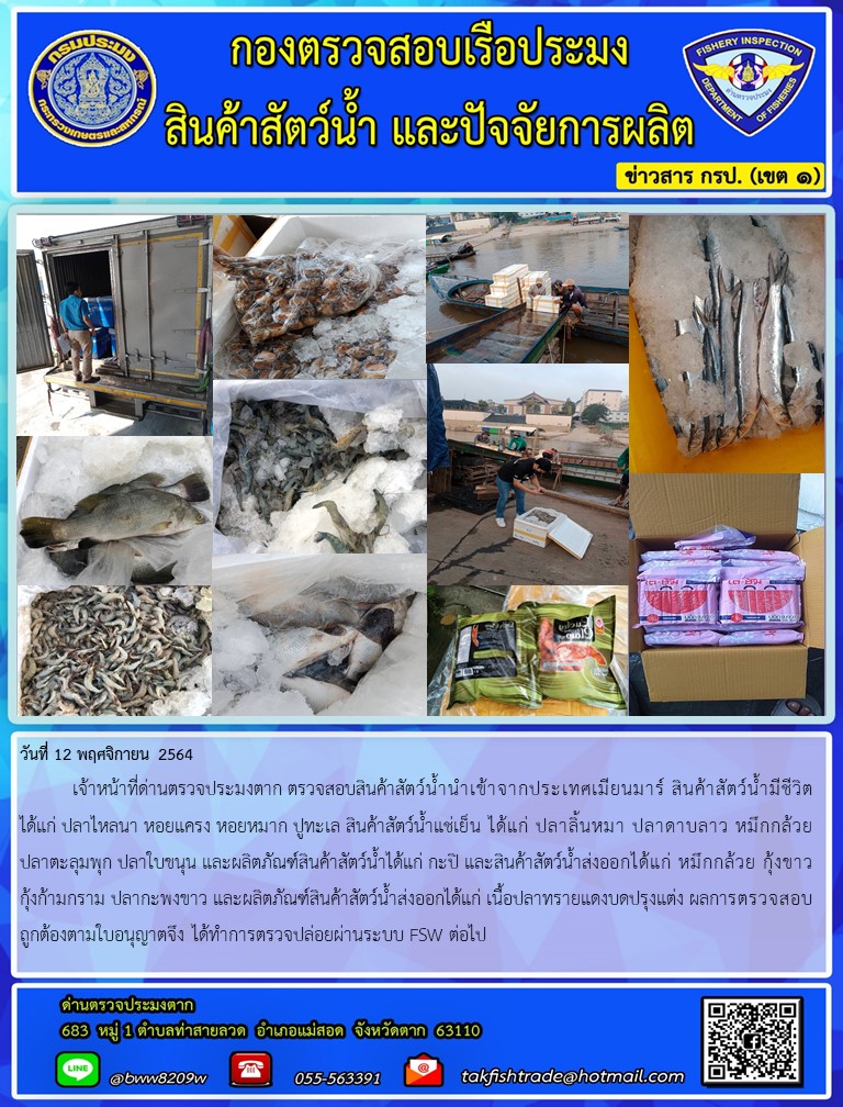 วันที่ 12 พฤศจิกายน 2564   	เจ้าหน้าที่ด่านตรวจประมงตาก ตรวจสอบสินค้าสัตว์น้ำนำเข้าจากประเทศเมียนมาร์ สินค้าสัตว์น้ำมีชีวิต ได้แก่ ปลาไหลนา หอยแครง หอยหมาก ปูทะเล สินค้าสัตว์น้ำแช่เย็น ได้แก่ ปลาลิ้นหมา ปลาดาบลาว หมึกกล้วย ปลาตะลุมพุก ปลาใบขนุน และผลิตภัณฑ์สินค้าสัตว์น้ำได้แก่ กะปิ และสินค้าสัตว์น้ำส่งออกได้แก่ หมึกกล้วย กุ้งขาว กุ้งก้ามกราม ปลากะพงขาว และผลิตภัณฑ์สินค้าสัตว์น้ำส่งออกได้แก่ เนื้อปลาทรายแดงบดปรุงแต่ง ผลการตรวจสอบถูกต้องตามใบอนุญาตจึง ได้ทำการตรวจปล่อยผ่านระบบ FSW ต่อไป..คลิก