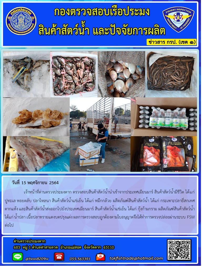 วันที่ 15 พฤศจิกายน 2564   	     เจ้าหน้าที่ด่านตรวจประมงตาก ตรวจสอบสินค้าสัตว์น้ำนำเข้าจากประเทศเมียนมาร์ สินค้าสัตว์น้ำมีชีวิต ได้แก่ ปูทะเล หอยตลับ ปลาไหลนา สินค้าสัตว์น้ำแช่เย็น ได้แก่ หมึกกล้วย ผลิตภัณฑ์สินค้าสัตว์น้ำ ได้แก่ กระเพาะปลายี่สกเทศตากแห้ง และสินค้าสัตว์น้ำส่งออกไปยังประเทศเมียนมาร์ สินค้าสัตว์น้ำแช่เย็น ได้แก่ กุ้งก้ามกราม ผลิตภัณฑ์สินค้าสัตว์น้ำ ได้แก่ น้ำปลา เนื้อปลาทรายแดงบดปรุงแต่ง ผลการตรวจสอบถูกต้องตามใบอนุญาตจึงได้ทำการตรวจปล่อยผ่านระบบ FSW ต่อไป..คลิก