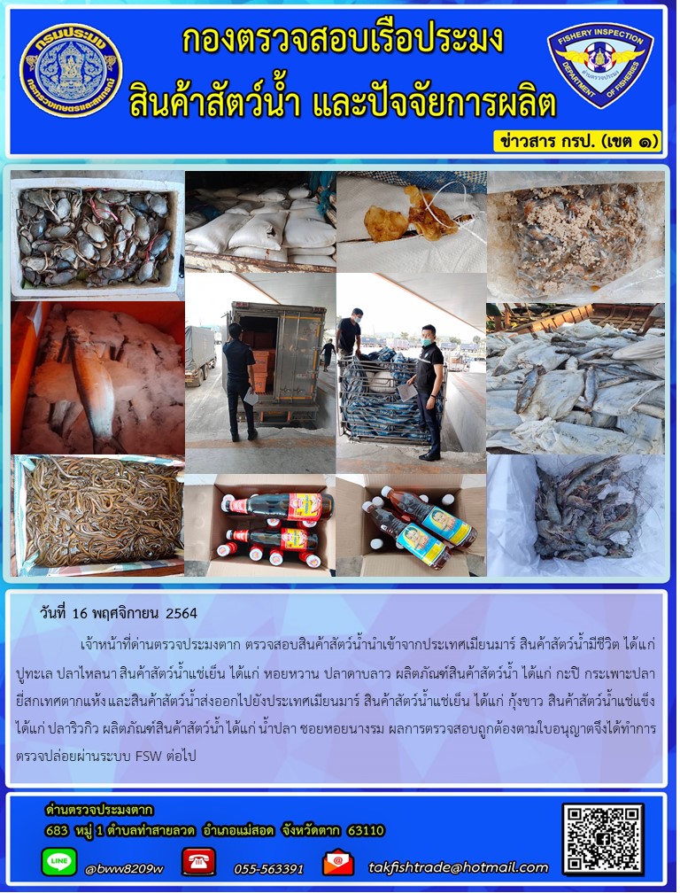 วันที่ 16 พฤศจิกายน 2564   	     เจ้าหน้าที่ด่านตรวจประมงตาก ตรวจสอบสินค้าสัตว์น้ำนำเข้าจากประเทศเมียนมาร์ สินค้าสัตว์น้ำมีชีวิต ได้แก่ ปูทะเล ปลาไหลนา สินค้าสัตว์น้ำแช่เย็น ได้แก่ หอยหวาน ปลาดาบลาว ผลิตภัณฑ์สินค้าสัตว์น้ำ ได้แก่ กะปิ กระเพาะปลายี่สกเทศตากแห้ง และสินค้าสัตว์น้ำส่งออกไปยังประเทศเมียนมาร์ สินค้าสัตว์น้ำแช่เย็น ได้แก่ กุ้งขาว สินค้าสัตว์น้ำแช่แข็ง ได้แก่ ปลาริวกิว ผลิตภัณฑ์สินค้าสัตว์น้ำ ได้แก่ น้ำปลา ซอยหอยนางรม ผลการตรวจสอบถูกต้องตามใบอนุญาตจึงได้ทำการตรวจปล่อยผ่านระบบ FSW ต่อไป..คลิก