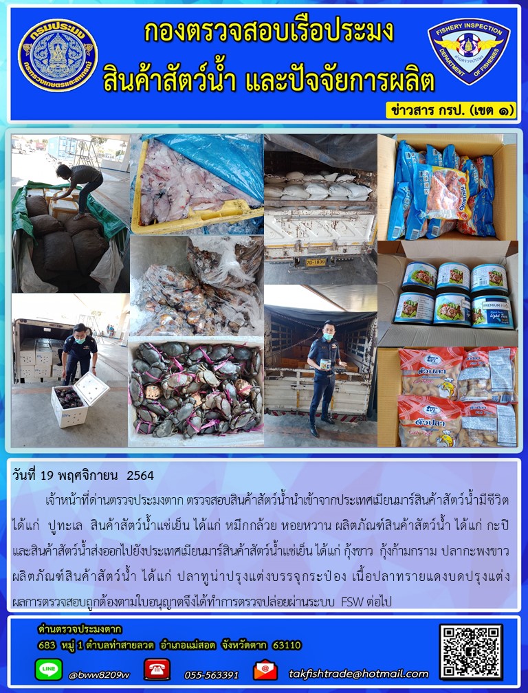 วันที่ 19 พฤศจิกายน  2564  	เจ้าหน้าที่ด่านตรวจประมงตาก ตรวจสอบสินค้าสัตว์น้ำนำเข้าจากประเทศเมียนมาร์สินค้าสัตว์น้ำมีชีวิต ได้แก่  ปูทะเล  สินค้าสัตว์น้ำแช่เย็น ได้แก่ หมึกกล้วย หอยหวาน ผลิตภัณฑ์สินค้าสัตว์น้ำ ได้แก่ กะปิ               และสินค้าสัตว์น้ำส่งออกไปยังประเทศเมียนมาร์สินค้าสัตว์น้ำแช่เย็น ได้แก่ กุ้งขาว  กุ้งก้ามกราม ปลากะพงขาว ผลิตภัณฑ์สินค้าสัตว์น้ำ ได้แก่ ปลาทูน่าปรุงแต่งบรรจุกระป๋อง เนื้อปลาทรายแดงบดปรุงแต่ง   ผลการตรวจสอบถูกต้องตามใบอนุญาตจึงได้ทำการตรวจปล่อยผ่านระบบ FSW ต่อไป