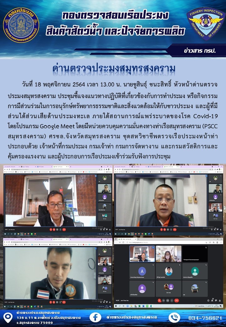 วันที่ 18 พฤศจิกายน 2564 เวลา 13.00 น. นายชูสินธุ์ ชนะสิทธิ์ หัวหน้าด่านตรวจประมงสมุทรสงคราม ประชุมชี้แจงแนวทางปฏิบัติที่เกี่ยวข้องกับการทำประมง หรือกิจกรรมการมีส่วนร่วมในการอนุรักษ์ทรัพยากรธรรมชาติและสิ่งแวดล้อมให้กับชาวประมง และผู้ที่มีส่วนได้ส่วนเสียด้านประมงทะเล ภายใต้สถานการณ์แพร่ระบาดของโรค Covid-19 โดยโปรแกรม Google Meet..คลิก
