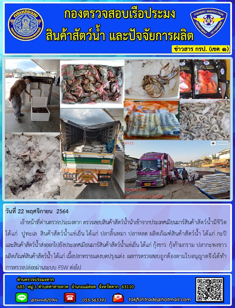 วันที่ 22 พฤศจิกายน  2564  	เจ้าหน้าที่ด่านตรวจประมงตาก ตรวจสอบสินค้าสัตว์น้ำนำเข้าจากประเทศเมียนมาร์สินค้าสัตว์น้ำมีชีวิต ได้แก่  ปูทะเล  สินค้าสัตว์น้ำแช่เย็น ได้แก่ ปลาลิ้นหมา ปลาหลด ผลิตภัณฑ์สินค้าสัตว์น้ำ ได้แก่ กะปิ               และสินค้าสัตว์น้ำส่งออกไปยังประเทศเมียนมาร์สินค้าสัตว์น้ำแช่เย็น ได้แก่ กุ้งขาว  กุ้งก้ามกราม ปลากะพงขาว ผลิตภัณฑ์สินค้าสัตว์น้ำ ได้แก่ เนื้อปลาทรายแดงบดปรุงแต่ง  ผลการตรวจสอบถูกต้องตามใบอนุญาตจึงได้ทำการตรวจปล่อยผ่านระบบ FSW ต่อไป..คลิก
