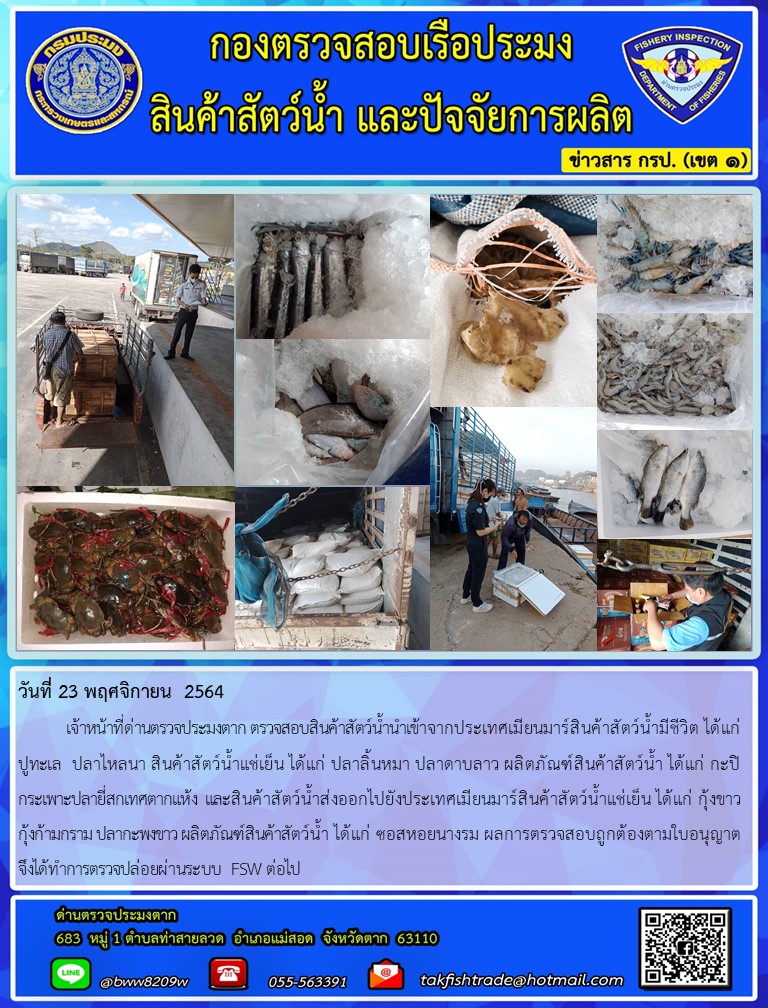 เจ้าหน้าที่ด่านตรวจประมงตาก ตรวจสอบสินค้าสัตว์น้ำนำเข้าจากประเทศเมียนมาร์สินค้าสัตว์น้ำมีชีวิต ได้แก่  ปูทะเล  ปลาไหลนา สินค้าสัตว์น้ำแช่เย็น ได้แก่ ปลาลิ้นหมา ปลาดาบลาว ผลิตภัณฑ์สินค้าสัตว์น้ำ ได้แก่ กะปิ กระเพาะปลายี่สกเทศตากแห้ง  และสินค้าสัตว์น้ำส่งออกไปยังประเทศเมียนมาร์สินค้าสัตว์น้ำแช่เย็น ได้แก่ กุ้งขาว  กุ้งก้ามกราม ปลากะพงขาว ผลิตภัณฑ์สินค้าสัตว์น้ำ ได้แก่ ซอสหอยนางรม ผลการตรวจสอบถูกต้องตามใบอนุญาต   จึงได้ทำการตรวจปล่อยผ่านระบบ FSW ต่อไป