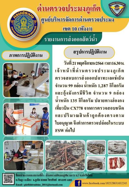 วันที่ 21 พฤศจิกายน 2564  เวลา 16.30 น.เจ้าหน้าที่ด่านตรวจประมงภูเก็ต ตรวจสอบการส่งออกปลาทะเลแช่เย็น จำนวน 99 กล่อง น้ำหนัก 1,287 กิโลกรัม และกุ้งมังกรมีชีวิต จำนวน 9 กล่อง น้ำหนัก 135 กิโลกรัม ปลายทางฮ่องกงเที่ยวบิน CX778 จากการตรวจสอบชนิดและปริมาณสินค้าถูกต้องตรงตามใบอนุญาต จึงทำการตรวจปล่อยในระบบ FSW ต่อไป..คลิก