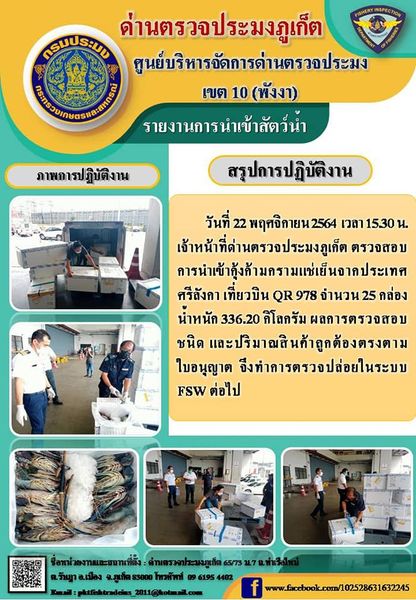 วันที่ 22 พฤศจิกายน 2564 เวลา 15.30 น. เจ้าหน้าที่ด่านตรวจประมงภูเก็ต ตรวจสอบการนำเข้ากุ้งก้ามกรามแช่เย็นจากประเทศศรีลังกา เที่ยวบิน QR 978 จำนวน 25 กล่อง น้ำหนัก 336.20 กิโลกรัม ผลการตรวจสอบชนิด และปริมาณสินค้าถูกต้องตรงตามใบอนุญาต จึงทำการตรวจปล่อยในระบบ FSW ต่อไป..คลิก