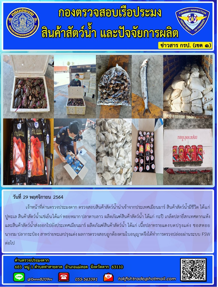 วันที่ 29 พฤศจิกายน 2564   	     เจ้าหน้าที่ด่านตรวจประมงตาก ตรวจสอบสินค้าสัตว์น้ำนำเข้าจากประเทศเมียนมาร์ สินค้าสัตว์น้ำมีชีวิต ได้แก่ ปูทะเล สินค้าสัตว์น้ำแช่เย็น ได้แก่ หอยหมาก ปลาดาบลาว ผลิตภัณฑ์สินค้าสัตว์น้ำ ได้แก่ กะปิ เกล็ดปลายี่สกเทศตากแห้ง และสินค้าสัตว์น้ำส่งออกไปยังประเทศเมียนมาร์ ผลิตภัณฑ์สินค้าสัตว์น้ำ ได้แก่ เนื้อปลาทรายแดงบดปรุงแต่ง ซอสหอยนางรม ปลากระป๋อง สาหร่ายทะเลปรุงแต่ง ผลการตรวจสอบถูกต้องตามใบอนุญาตจึงได้ทำการตรวจปล่อยผ่านระบบ FSW ต่อไป..คลิก