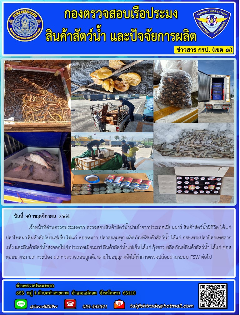 วันที่ 30 พฤศจิกายน 2564   	     เจ้าหน้าที่ด่านตรวจประมงตาก ตรวจสอบสินค้าสัตว์น้ำนำเข้าจากประเทศเมียนมาร์ สินค้าสัตว์น้ำมีชีวิต ได้แก่ ปลาไหลนา สินค้าสัตว์น้ำแช่เย็น ได้แก่ หอยหมาก ปลาตะลุมพุก ผลิตภัณฑ์สินค้าสัตว์น้ำ ได้แก่ กระเพาะปลายี่สกเทศตากแห้ง และสินค้าสัตว์น้ำส่งออกไปยังประเทศเมียนมาร์ สินค้าสัตว์น้ำแช่เย็น ได้แก่ ผลิตภัณฑ์สินค้าสัตว์น้ำ ได้แก่ ซอสหอยนางรม ปลากระป๋อง ผลการตรวจสอบถูกต้องตามใบอนุญาตจึงได้ทำการตรวจปล่อยผ่านระบบ FSW ต่อไป..คลิก