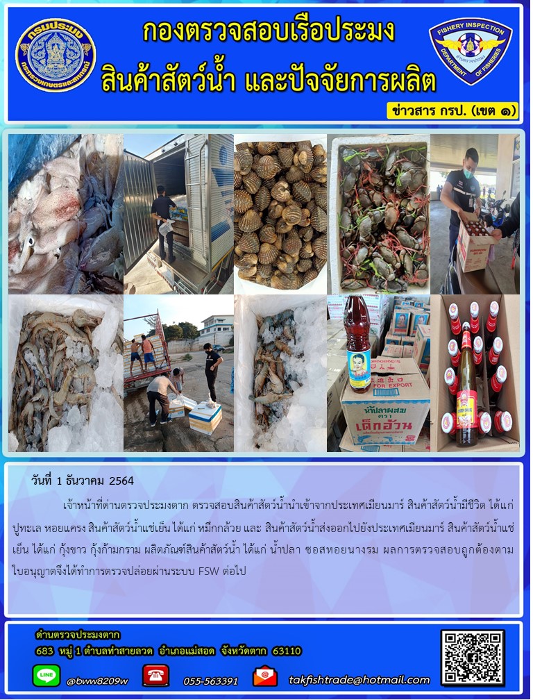 วันที่ 1 ธันวาคม 2564   	     เจ้าหน้าที่ด่านตรวจประมงตาก ตรวจสอบสินค้าสัตว์น้ำนำเข้าจากประเทศเมียนมาร์ สินค้าสัตว์น้ำมีชีวิต ได้แก่ ปูทะเล หอยแครง สินค้าสัตว์น้ำแช่เย็น ได้แก่ หมึกกล้วย และ สินค้าสัตว์น้ำส่งออกไปยังประเทศเมียนมาร์ สินค้าสัตว์น้ำแช่เย็น ได้แก่ กุ้งขาว กุ้งก้ามกราม ผลิตภัณฑ์สินค้าสัตว์น้ำ ได้แก่ น้ำปลา ซอสหอยนางรม ผลการตรวจสอบถูกต้องตามใบอนุญาตจึงได้ทำการตรวจปล่อยผ่านระบบ FSW ต่อไป..คลิก