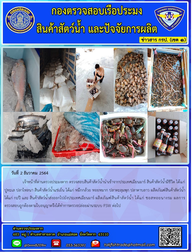 วันที่ 2 ธันวาคม 2564   	     เจ้าหน้าที่ด่านตรวจประมงตาก ตรวจสอบสินค้าสัตว์น้ำนำเข้าจากประเทศเมียนมาร์ สินค้าสัตว์น้ำมีชีวิต ได้แก่ ปูทะเล ปลาไหลนา สินค้าสัตว์น้ำแช่เย็น ได้แก่ หมึกกล้วย หอยหมาก ปลาตะลุมพุก ปลาดาบลาว ผลิตภัณฑ์สินค้าสัตว์น้ำ ได้แก่ กะปิ และ สินค้าสัตว์น้ำส่งออกไปยังประเทศเมียนมาร์ ผลิตภัณฑ์สินค้าสัตว์น้ำ ได้แก่ ซอสหอยนางรม ผลการตรวจสอบถูกต้องตามใบอนุญาตจึงได้ทำการตรวจปล่อยผ่านระบบ FSW ต่อไป..คลิก