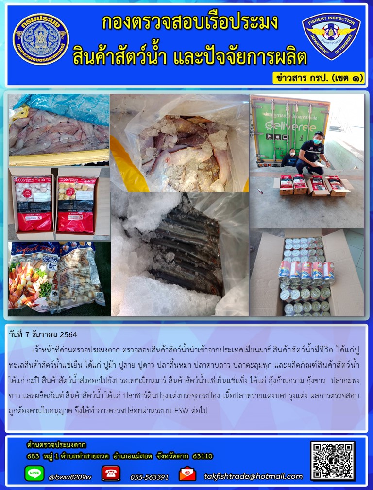 วันที่ 7 ธันวาคม 2564  	เจ้าหน้าที่ด่านตรวจประมงตาก ตรวจสอบสินค้าสัตว์น้ำนำเข้าจากประเทศเมียนมาร์ สินค้าสัตว์น้ำมีชีวิต ได้แก่ปูทะเลสินค้าสัตว์น้ำแช่เย็น ได้แก่ ปูม้า ปูลาย ปูดาว ปลาลิ้นหมา ปลาดาบลาว ปลาตะลุมพุก และผลิตภัณฑ์สินค้าสัตว์น้ำได้แก่ กะปิ สินค้าสัตว์น้ำส่งออกไปยังประเทศเมียนมาร์ สินค้าสัตว์น้ำแช่เย็นแช่แข็ง ได้แก่ กุ้งก้ามกราม กุ้งขาว  ปลากะพงขาว และผลิตภัณฑ์ สินค้าสัตว์น้ำ ได้แก่ ปลาซาร์ดีนปรุงแต่งบรรจุกระป๋อง เนื้อปลาทรายแดงบดปรุงแต่ง ผลการตรวจสอบถูกต้องตามใบอนุญาต จึงได้ทำการตรวจปล่อยผ่านระบบ FSW ต่อไป..คลิก