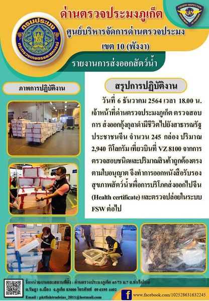วันที่ 6 ธันวาคม 2564 เวลา 18.00 น. เจ้าหน้าที่ด่านตรวจประมงภูเก็ต ตรวจสอบการส่งออกกุ้งกุลาดำมีชีวิตไปยังสาธารณรัฐประชาชนจีน จำนวน 245 กล่อง น้ำหนัก 2,940 กิโลกรัม เที่ยวบินที่ VZ8100 จากการตรวจสอบชนิดและปริมาณสินค้าถูกต้องตรงตามใบอนุญาต จึงทำการออกหนังสือรับรองสุขภาพสัตว์น้ำเพื่อการบริโภคส่งออกไปจีน (Health certificate) และตรวจปล่อยในระบบ FSW ต่อไป..คลิก