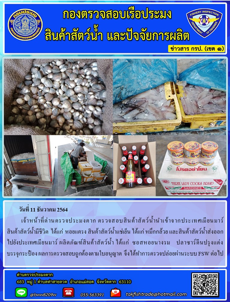 วันที่ 11 ธันวาคม 2564  	เจ้าหน้าที่ด่านตรวจประมงตาก ตรวจสอบสินค้าสัตว์น้ำนำเข้าจากประเทศเมียนมาร์               สินค้าสัตว์น้ำมีชีวิต  ได้แก่  หอยแครง สินค้าสัตว์น้ำแช่เย็น ได้แก่ หมึกกล้วย และสินค้าสัตว์น้ำส่งออกไปยังประเทศเมียนมาร์ ผลิตภัณฑ์สินค้าสัตว์น้ำ ได้แก่  ซอสหอยนางรม    ปลาซาร์ดีนปรุงแต่งบรรจุกระป๋อง ผลการตรวจสอบถูกต้องตามใบอนุญาต  จึงได้ทำการตรวจปล่อยผ่านระบบ FSW ต่อไป..คลิก