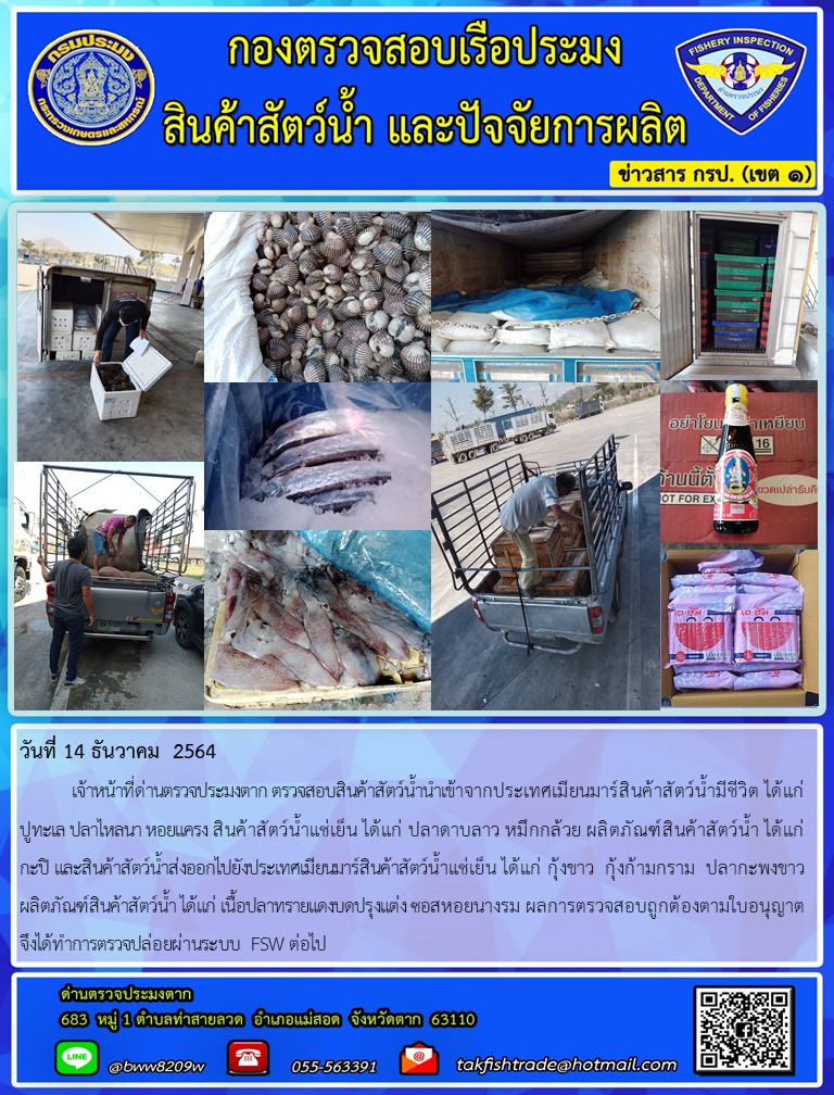 วันที่ 14 ธันวาคม  2564  	เจ้าหน้าที่ด่านตรวจประมงตาก ตรวจสอบสินค้าสัตว์น้ำนำเข้าจากประเทศเมียนมาร์สินค้าสัตว์น้ำมีชีวิต ได้แก่    ปูทะเล ปลาไหลนา หอยแครง สินค้าสัตว์น้ำแช่เย็น ได้แก่ ปลาดาบลาว หมึกกล้วย ผลิตภัณฑ์สินค้าสัตว์น้ำ ได้แก่ กะปิ และสินค้าสัตว์น้ำส่งออกไปยังประเทศเมียนมาร์สินค้าสัตว์น้ำแช่เย็น ได้แก่ กุ้งขาว  กุ้งก้ามกราม  ปลากะพงขาว ผลิตภัณฑ์สินค้าสัตว์น้ำ ได้แก่ เนื้อปลาทรายแดงบดปรุงแต่ง ซอสหอยนางรม ผลการตรวจสอบถูกต้องตามใบอนุญาต  จึงได้ทำการตรวจปล่อยผ่านระบบ FSW ต่อไป..คลิก