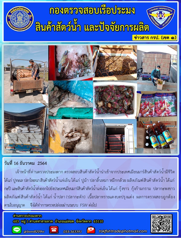 วันที่ 16 ธันวาคม  2564  	เจ้าหน้าที่ด่านตรวจประมงตาก ตรวจสอบสินค้าสัตว์น้ำนำเข้าจากประเทศเมียนมาร์สินค้าสัตว์น้ำมีชีวิต        ได้แก่ ปูทะเล ปลาไหลนา สินค้าสัตว์น้ำแช่เย็น ได้แก่ ปูม้า ปลาลิ้นหมา หมึกกล้วย ผลิตภัณฑ์สินค้าสัตว์น้ำ ได้แก่ กะปิ และสินค้าสัตว์น้ำส่งออกไปยังประเทศเมียนมาร์สินค้าสัตว์น้ำแช่เย็น ได้แก่ กุ้งขาว  กุ้งก้ามกราม  ปลากะพงขาว ผลิตภัณฑ์สินค้าสัตว์น้ำ ได้แก่ น้ำปลา (ปลากะตัก)  เนื้อปลาทรายแดงบดปรุงแต่ง  ผลการตรวจสอบถูกต้อง          ตามใบอนุญาต    จึงได้ทำการตรวจปล่อยผ่านระบบ FSW ต่อไป..คลิก