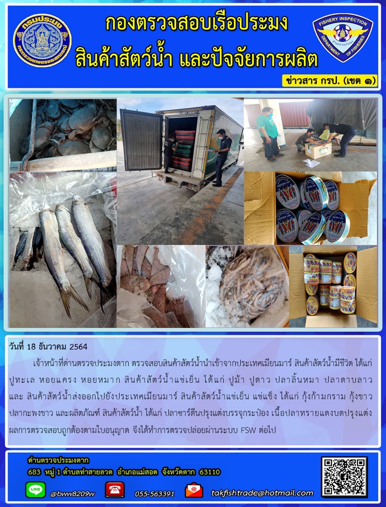 วันที่ 18 ธันวาคม 2564  	เจ้าหน้าที่ด่านตรวจประมงตาก ตรวจสอบสินค้าสัตว์น้ำนำเข้าจากประเทศเมียนมาร์ สินค้าสัตว์น้ำมีชีวิต ได้แก่ปูทะเล หอยแครง หอยหมาก สินค้าสัตว์น้ำแช่เย็น ได้แก่ ปูม้า ปูดาว ปลาลิ้นหมา ปลาดาบลาว  และ สินค้าสัตว์น้ำส่งออกไปยังประเทศเมียนมาร์ สินค้าสัตว์น้ำแช่เย็น แช่แข็ง ได้แก่ กุ้งก้ามกราม กุ้งขาว  ปลากะพงขาว และผลิตภัณฑ์ สินค้าสัตว์น้ำ ได้แก่ ปลาซาร์ดีนปรุงแต่งบรรจุกระป๋อง เนื้อปลาทรายแดงบดปรุงแต่ง ผลการตรวจสอบถูกต้องตามใบอนุญาต จึงได้ทำการตรวจปล่อยผ่านระบบ FSW ต่อไป..คลิก