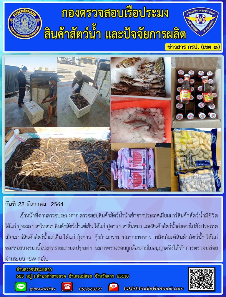 วันที่ 22 ธันวาคม  2564  	เจ้าหน้าที่ด่านตรวจประมงตาก ตรวจสอบสินค้าสัตว์น้ำนำเข้าจากประเทศเมียนมาร์สินค้าสัตว์น้ำมีชีวิต ได้แก่ ปูทะเล ปลาไหลนา สินค้าสัตว์น้ำแช่เย็น ได้แก่ ปูดาว ปลาลิ้นหมา และสินค้าสัตว์น้ำส่งออกไปยังประเทศเมียนมาร์สินค้าสัตว์น้ำแช่เย็น ได้แก่ กุ้งขาว  กุ้งก้ามกราม ปลากะพงขาว  ผลิตภัณฑ์สินค้าสัตว์น้ำ ได้แก่      ซอสหอยนางรม เนื้อปลาทรายแดงบดปรุงแต่ง  ผลการตรวจสอบถูกต้องตามใบอนุญาตจึงได้ทำการตรวจปล่อยผ่านระบบ FSW ต่อไป..คลิก