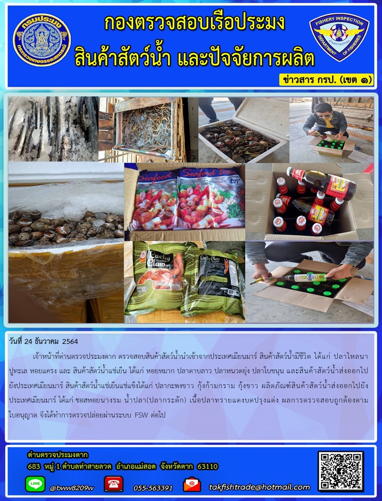 วันที่ 24 ธันวาคม 2564  	เจ้าหน้าที่ด่านตรวจประมงตาก ตรวจสอบสินค้าสัตว์น้ำนำเข้าจากประเทศเมียนมาร์ สินค้าสัตว์น้ำมีชีวิต ได้แก่ ปลาไหลนา ปูทะเล หอยแครง และ สินค้าสัตว์น้ำแช่เย็น ได้แก่ หอยหมาก ปลาดาบลาว ปลาหนวดยุ่ง ปลาใบขนุน และสินค้าสัตว์น้ำส่งออกไปยังประเทศเมียนมาร์ สินค้าสัตว์น้ำแช่เย็นแช่แข็งได้แก่ ปลากะพงขาว กุ้งก้ามกราม กุ้งขาว ผลิตภัณฑ์สินค้าสัตว์น้ำส่งออกไปยังประเทศเมียนมาร์ ได้แก่ ซอสหอยนางรม น้ำปลา(ปลากระตัก) เนื้อปลาทรายแดงบดปรุงแต่ง ผลการตรวจสอบถูกต้องตามใบอนุญาต จึงได้ทำการตรวจปล่อยผ่านระบบ FSW ต่อไป..คลิก