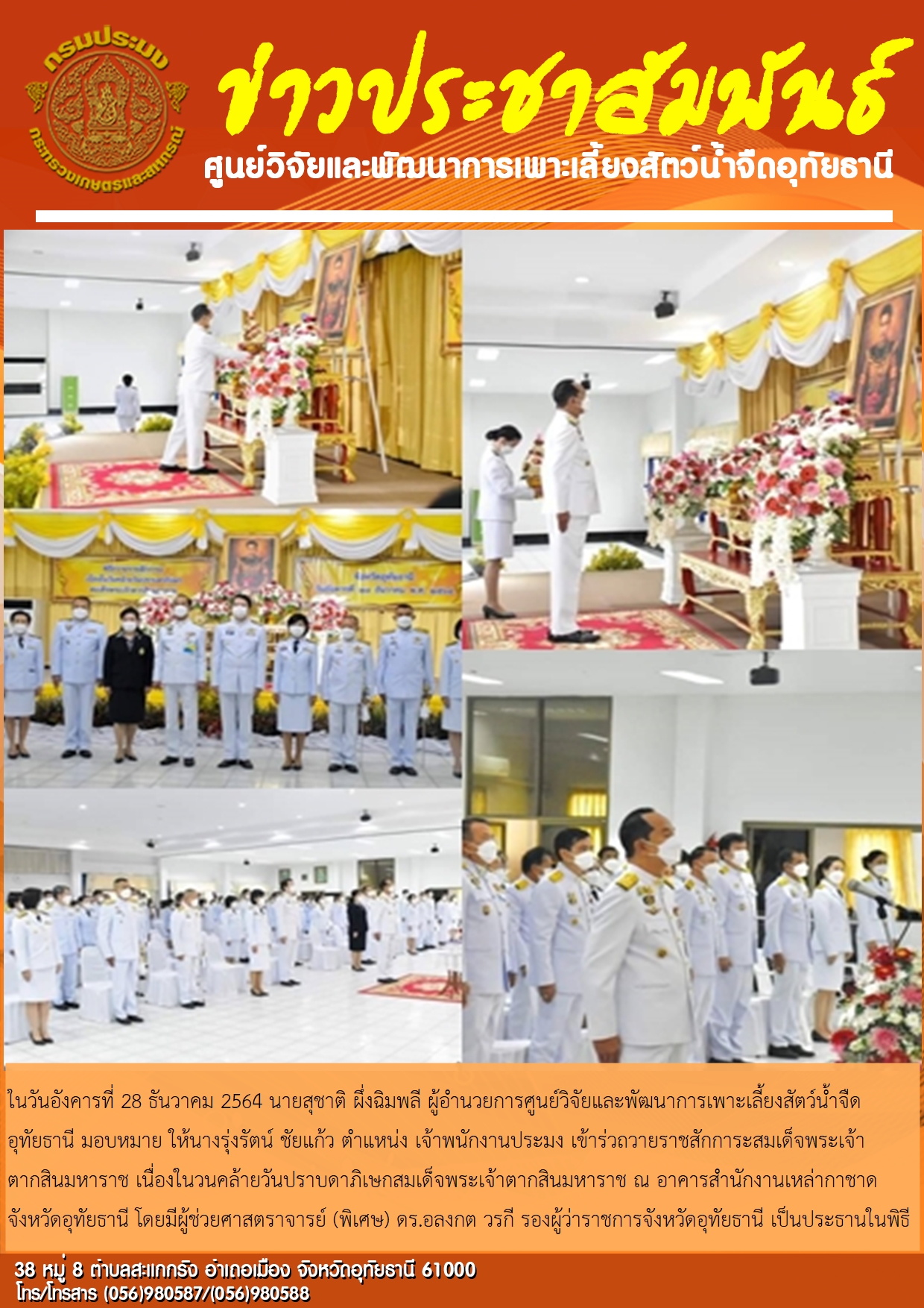 ในวันอังคารที่ 28 ธันวาคม 2564 นายสุชาติ ผึ่งฉิมพลี ผู้อำนวยการศูนย์วิจัยและพัฒนาการเพาะเลี้ยงสัตว์น้ำจืดอุทัยธานี มอบหมายให้นางรุ่งรัตน์ ชัยแก้ว ตำแหน่ง เจ้าพนักงานประมง เข้าร่วมถวายราชสักการะสมเด็จพระเจ้าตากสินมหาราช เนื่องในวันคล้ายวันปราบดาภิเษกสมเด็จพระเจ้าตากสินมหาราช ณ อาคารสำนักงานเหล่ากาชาดจังหวัดอุทัยธานี โดยมีผู้ช่วยศาสตราจารย์ (พิเศษ) ดร.อลงกต วรกี รองผู้ว่าราชการจังหวัดอุทัยธานี เป็นประธานในพิธี..คลิก