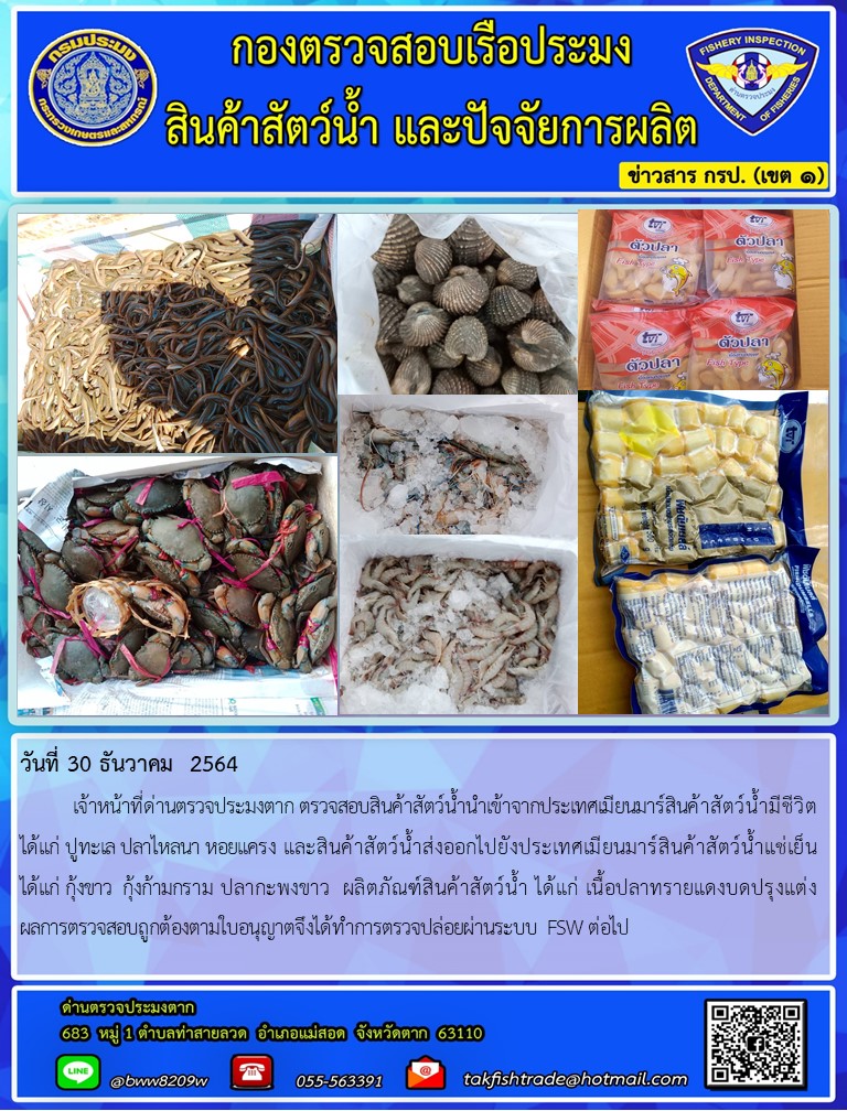 วันที่ 30 ธันวาคม  2564  	เจ้าหน้าที่ด่านตรวจประมงตาก ตรวจสอบสินค้าสัตว์น้ำนำเข้าจากประเทศเมียนมาร์สินค้าสัตว์น้ำมีชีวิต ได้แก่ ปูทะเล ปลาไหลนา หอยแครง และสินค้าสัตว์น้ำส่งออกไปยังประเทศเมียนมาร์สินค้าสัตว์น้ำแช่เย็น     ได้แก่ กุ้งขาว  กุ้งก้ามกราม ปลากะพงขาว  ผลิตภัณฑ์สินค้าสัตว์น้ำ ได้แก่ เนื้อปลาทรายแดงบดปรุงแต่ง                ผลการตรวจสอบถูกต้องตามใบอนุญาตจึงได้ทำการตรวจปล่อยผ่านระบบ FSW ต่อไป..คลิก