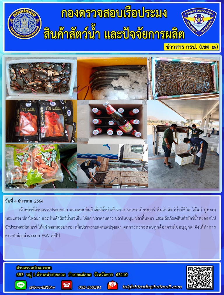 วันที่ 4 ธันวาคม 2564  	เจ้าหน้าที่ด่านตรวจประมงตาก ตรวจสอบสินค้าสัตว์น้ำนำเข้าจากประเทศเมียนมาร์ สินค้าสัตว์น้ำมีชีวิต ได้แก่ ปูทะเล หอยแครง ปลาไหลนา และ สินค้าสัตว์น้ำแช่เย็น ได้แก่ ปลาดาบลาว ปลาใบขนุน ปลาลิ้นหมา และผลิตภัณฑ์สินค้าสัตว์น้ำส่งออกไปยังประเทศเมียนมาร์ ได้แก่ ซอสหอยนางรม เนื้อปลาทรายแดงบดปรุงแต่ง ผลการตรวจสอบถูกต้องตามใบอนุญาต จึงได้ทำการตรวจปล่อยผ่านระบบ FSW ต่อไป..คลิก