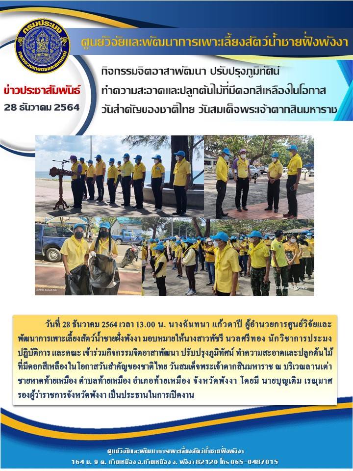 พัฒนาการเพาะเลี้ยงสัตว์น้ำชายฝั่งพังงา มอบหมายให้นางสาวพัชรี นวลศรีทอง นักวิชาการประมงปฏิบัติการ และคณะ เข้าร่วมกิจกรรมจิตอาสาพัฒนา ปรับปรุงภูมิทัศน์ ทำความสะอาดและปลูกต้นไม้ที่มีดอกสีเหลืองในโอกาสวันสำคัญของชาติไทย วันสมเด็จพระเจ้าตากสินมหาราช ณ บริเวณลานเต่า ชายหาดท้ายเหมือง ตำบลท้ายเหมือง อำเภอท้ายเหมือง จังหวัดพังงา โดยมี นายบุญเติม เรณุมาศ      รองผู้ว่าราชการจังหวัดพังงา เป็นประธานในการเปิดงาน