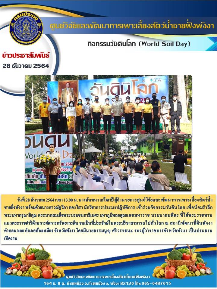 วันที่ 28 ธันวาคม 2564 เวลา 13.00 น. นางฉันทนา แก้วตาปี ผู้อำนวยการศูนย์วิจัยและพัฒนาการเพาะเลี้ยงสัตว์น้ำชายฝั่งพังงา พร้อมด้วยนางสาวณัฐวิภา ทองไสว นักวิชาการประมงปฏิบัติการ เข้าร่วมกิจกรรมวันดินโลก เพื่อน้อมรำลึกพระมหากรุณาธิคุณ พระบาทสมเด็จพระบรมชนกาธิเบศร มหาภูมิพลอดุลยเดชมหาราช บรมนาถบพิตร ที่ได้พระราชทานแนวพระราชดำริด้านการจัดการทรัพยากรดิน จนเป็นที่ประจักษ์ในพระปรีชาสามารถไปทั่วโลก ณ สถานีพัฒนาที่ดินพังงา ตำบลนาเตย อำเภอท้ายเหมือง จังหวัดพังงา โดยมีนายธรรมนูญ ศรีวรรธนะ รองผู้ว่าราชการจังหวัดพังงา เป็นประธาน      เปิดงาน