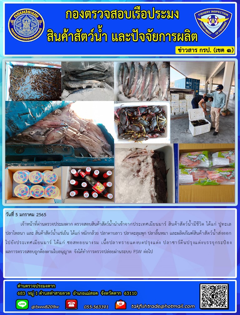 วันที่ 5 มกราคม 2565  	เจ้าหน้าที่ด่านตรวจประมงตาก ตรวจสอบสินค้าสัตว์น้ำนำเข้าจากประเทศเมียนมาร์ สินค้าสัตว์น้ำมีชีวิต ได้แก่ ปูทะเล ปลาไหลนา และ สินค้าสัตว์น้ำแช่เย็น ได้แก่ หมึกกล้วย ปลาดาบลาว ปลาตะลุมพุก ปลาลิ้นหมา และผลิตภัณฑ์สินค้าสัตว์น้ำส่งออกไปยังประเทศเมียนมาร์ ได้แก่ ซอสหอยนางรม เนื้อปลาทรายแดงบดปรุงแต่ง ปลาซาร์ดีนปรุงแต่งบรรจุกระป๋อง ผลการตรวจสอบถูกต้องตามใบอนุญาต จึงได้ทำการตรวจปล่อยผ่านระบบ FSW ต่อไป..คลิก