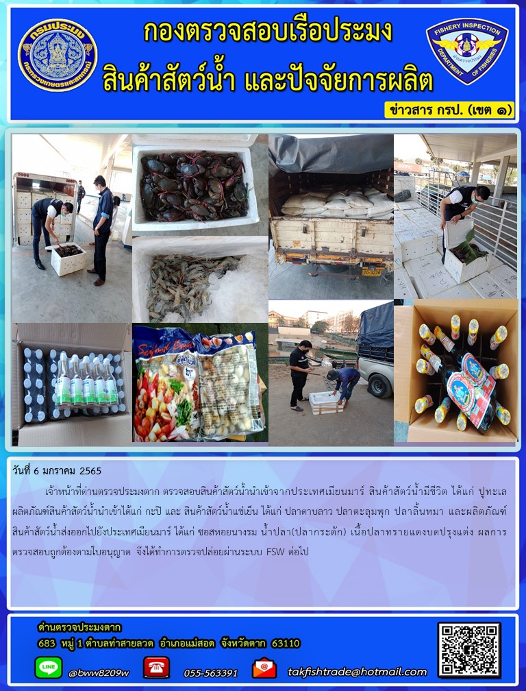 วันที่ 6 มกราคม 2565  	เจ้าหน้าที่ด่านตรวจประมงตาก ตรวจสอบสินค้าสัตว์น้ำนำเข้าจากประเทศเมียนมาร์ สินค้าสัตว์น้ำมีชีวิต ได้แก่ ปูทะเล ผลิตภัณฑ์สินค้าสัตว์น้ำนำเข้าได้แก่ กะปิ และ สินค้าสัตว์น้ำแช่เย็น ได้แก่ ปลาดาบลาว ปลาตะลุมพุก ปลาลิ้นหมา และผลิตภัณฑ์สินค้าสัตว์น้ำส่งออกไปยังประเทศเมียนมาร์ ได้แก่ ซอสหอยนางรม น้ำปลา(ปลากระตัก) เนื้อปลาทรายแดงบดปรุงแต่ง ผลการตรวจสอบถูกต้องตามใบอนุญาต จึงได้ทำการตรวจปล่อยผ่านระบบ FSW ต่อไป..คลิก