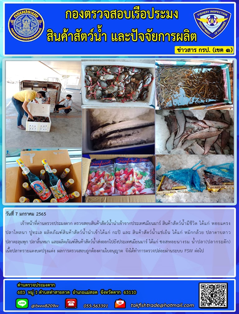 วันที่ 7 มกราคม 2565  	เจ้าหน้าที่ด่านตรวจประมงตาก ตรวจสอบสินค้าสัตว์น้ำนำเข้าจากประเทศเมียนมาร์ สินค้าสัตว์น้ำมีชีวิต ได้แก่ หอยแครง ปลาไหลนา ปูทะเล ผลิตภัณฑ์สินค้าสัตว์น้ำนำเข้าได้แก่ กะปิ และ สินค้าสัตว์น้ำแช่เย็น ได้แก่ หมึกกล้วย ปลาดาบลาว ปลาตะลุมพุก ปลาลิ้นหมา และผลิตภัณฑ์สินค้าสัตว์น้ำส่งออกไปยังประเทศเมียนมาร์ ได้แก่ ซอสหอยนางรม น้ำปลา(ปลากระตัก) เนื้อปลาทรายแดงบดปรุงแต่ง ผลการตรวจสอบถูกต้องตามใบอนุญาต จึงได้ทำการตรวจปล่อยผ่านระบบ FSW ต่อไป..คลิก
