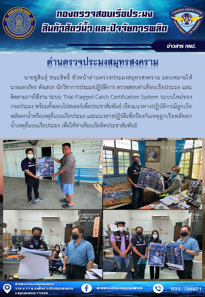 นายชูสินธุ์ ชนะสิทธิ์ หัวหน้าด่านตรวจประมงสมุทรสงคราม มอบหมายให้นายเอกภัทร หังเสวก นักวิชาการประมงปฏิบัติการ ตรวจสอบท่าเทียบเรือประมง และติดตามการใช้งาน ระบบ Thai Flagged Catch Certification System ระบบใหม่ของกรมประมง พร้อมทั้งมอบโปสเตอร์เพื่อประชาสัมพันธ์ เรื่องแนวทางปฏิบัติกรณีลูกเรือพลัดตกน้ำหรือเหตุอื่นบนเรือประมง และแนวทางปฏิบัติเพื่อป้องกันเหตุลูกเรือพลัดตกน้ำเหตุอื่นบนเรือประมง เพื่อให้ท่าเทียบเรือติดประชาสัมพันธ์..คลิก