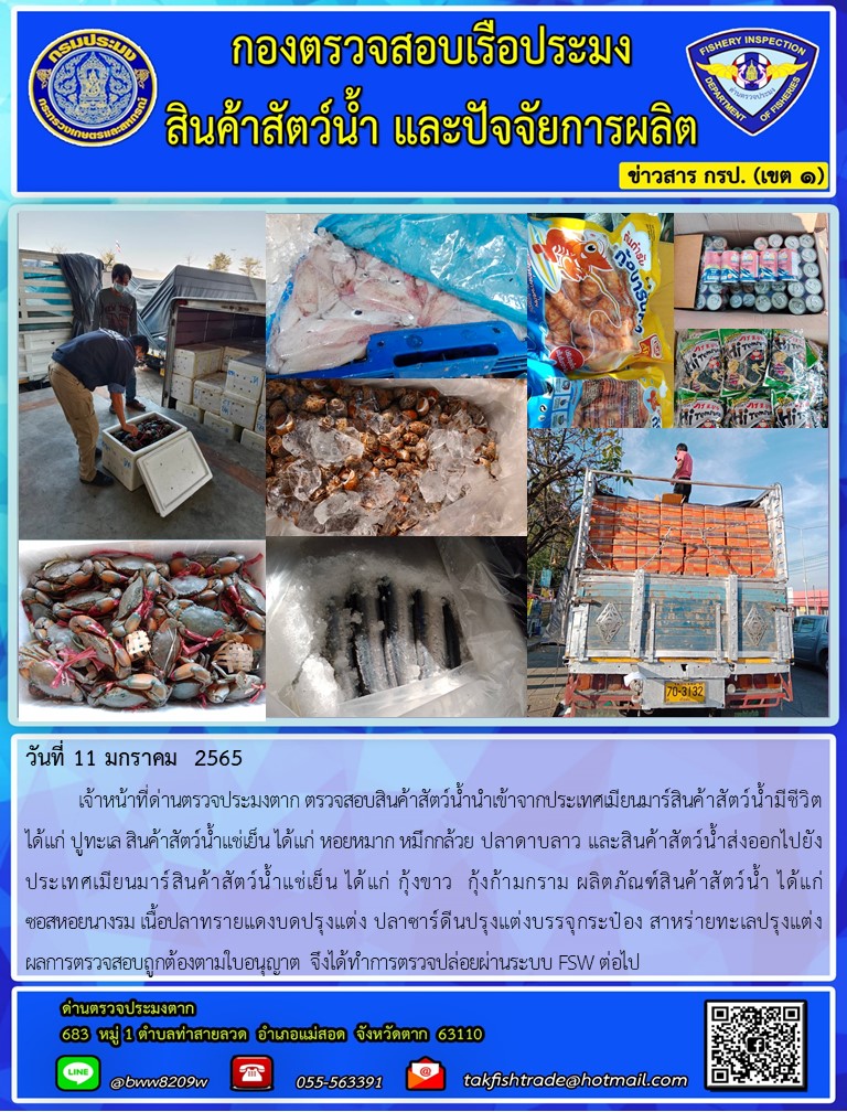 วันที่ 11 มกราคม  2565  	เจ้าหน้าที่ด่านตรวจประมงตาก ตรวจสอบสินค้าสัตว์น้ำนำเข้าจากประเทศเมียนมาร์สินค้าสัตว์น้ำมีชีวิต ได้แก่ ปูทะเล สินค้าสัตว์น้ำแช่เย็น ได้แก่ หอยหมาก หมึกกล้วย ปลาดาบลาว และสินค้าสัตว์น้ำส่งออกไปยังประเทศเมียนมาร์สินค้าสัตว์น้ำแช่เย็น ได้แก่ กุ้งขาว  กุ้งก้ามกราม ผลิตภัณฑ์สินค้าสัตว์น้ำ ได้แก่                ซอสหอยนางรม เนื้อปลาทรายแดงบดปรุงแต่ง ปลาซาร์ดีนปรุงแต่งบรรจุกระป๋อง สาหร่ายทะเลปรุงแต่ง         ผลการตรวจสอบถูกต้องตามใบอนุญาต จึงได้ทำการตรวจปล่อยผ่านระบบ FSW ต่อไป..คลิก