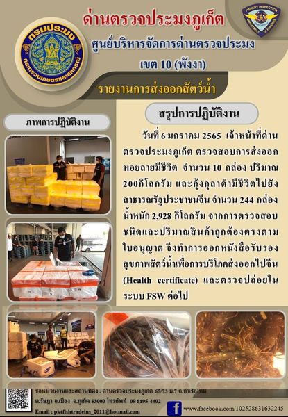 วันที่ 6 มกราคม 2565  เจ้าหน้าที่ด่านตรวจประมงภูเก็ต ตรวจสอบการส่งออกหอยลายมีชีวิต จำนวน 10 กล่อง ปริมาณ 200 กิโลกรัม และตรวจสอบการส่งออกกุ้งกุลาดำมีชีวิต จำนวน 244 กล่อง น้ำหนัก 2,928 กิโลกรัม ไปสาธารณรัฐประชาชนจีน จากการตรวจสอบชนิดและปริมาณสินค้าถูกต้องตรงตามใบอนุญาต จึงทำการออกหนังสือรับรองสุขภาพสัตว์น้ำเพื่อการบริโภคส่งออกไปสาธารณรัฐประชาชนจีน (Health Certificate) และตรวจปล่อยในระบบ FSW ต่อไป..คลิก
