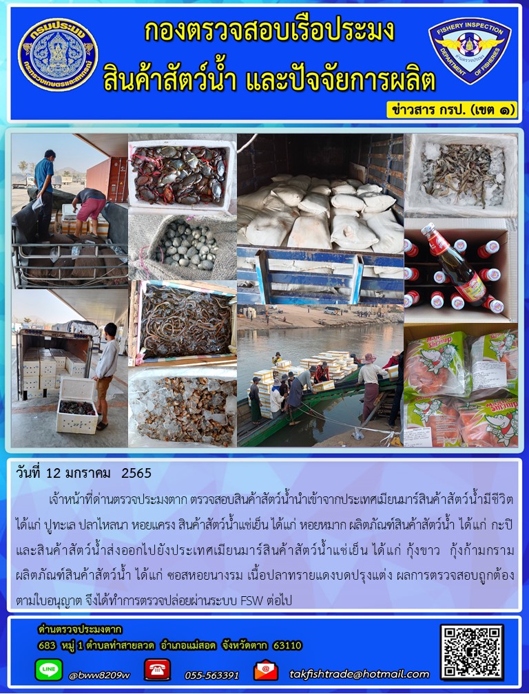 วันที่ 12 มกราคม  2565  	เจ้าหน้าที่ด่านตรวจประมงตาก ตรวจสอบสินค้าสัตว์น้ำนำเข้าจากประเทศเมียนมาร์สินค้าสัตว์น้ำมีชีวิต ได้แก่ ปูทะเล ปลาไหลนา หอยแครง สินค้าสัตว์น้ำแช่เย็น ได้แก่ หอยหมาก ผลิตภัณฑ์สินค้าสัตว์น้ำ ได้แก่ กะปิและสินค้าสัตว์น้ำส่งออกไปยังประเทศเมียนมาร์สินค้าสัตว์น้ำแช่เย็น ได้แก่ กุ้งขาว  กุ้งก้ามกราม         ผลิตภัณฑ์สินค้าสัตว์น้ำ ได้แก่ ซอสหอยนางรม เนื้อปลาทรายแดงบดปรุงแต่ง ผลการตรวจสอบถูกต้อง          ตามใบอนุญาต จึงได้ทำการตรวจปล่อยผ่านระบบ FSW ต่อไป..คลิก