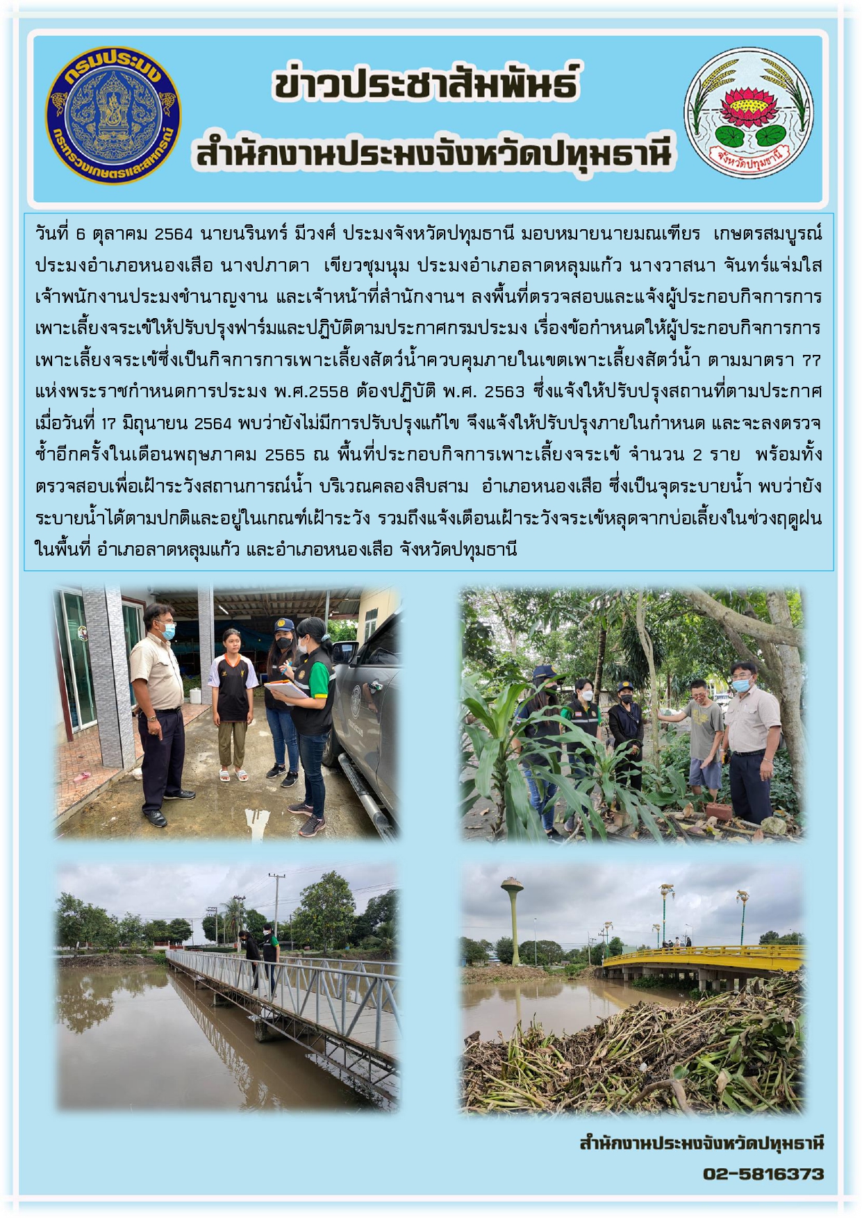 วันที่ 6 ตุลาคม 2564 นายนรินทร์ มีวงศ์ ประมงจังหวัดปทุมธานี มอบหมายนายมณเฑียร เกษตรสมบูรณ์ ประมงอาเภอหนองเสือ นางปภาดา เขียวชุมนุม ประมงอาเภอลาดหลุมแก้ว นางวาสนา จันทร์แจ่มใส เจ้าพนักงานประมงชานาญงาน และเจ้าหน้าที่สานักงานฯ ลงพื้นที่ตรวจสอบและแจ้งผู้ประกอบกิจการการ เพาะเลี้ยงจระเข้ให้ปรับปรุงฟาร์มและปฏิบัติตามประกาศกรมประมง เรื่องข้อกาหนดให้ผู้ประกอบกิจการการ เพาะเลี้ยงจระเข้ซึ่งเป็นกิจการการเพาะเลี้ยงสัตว์น้าควบคุมภายในเขตเพาะเลี้ยงสัตว์น้า ตามมาตรา 77 แห่งพระราชกาหนดการประมง พ.ศ.2558 ต้องปฏิบัติ พ.ศ. 2563 ซึ่งแจ้งให้ปรับปรุงสถานที่ตามประกาศ เมื่อวันที่ 17 มิถุนายน 2564 พบว่ายังไม่มีการปรับปรุงแก้ไข จึงแจ้งให้ปรับปรุงภายในกาหนด และจะลงตรวจ ซ้าอีกครั้งในเดือนพฤษภาคม 2565 ณ พื้นที่ประกอบกิจการเพาะเลี้ยงจระเข้ จานวน 2 ราย พร้อมทั้ง ตรวจสอบเพื่อเฝ้าระวังสถานการณ์น้า บริเวณคลองสิบสาม อาเภอหนองเสือ ซึ่งเป็นจุดระบายน้า พบว่ายัง ระบายน้าได้ตามปกติและอยู่ในเกณฑ์เฝ้าระวัง รวมถึงแจ้งเตือนเฝ้าระวังจระเข้หลุดจากบ่อเลี้ยงในช่วงฤดูฝน ในพื้นที่ อาเภอลาดหลุมแก้ว และอาเภอหนองเสือ จังหวัดปทุมธานี.....คลิก