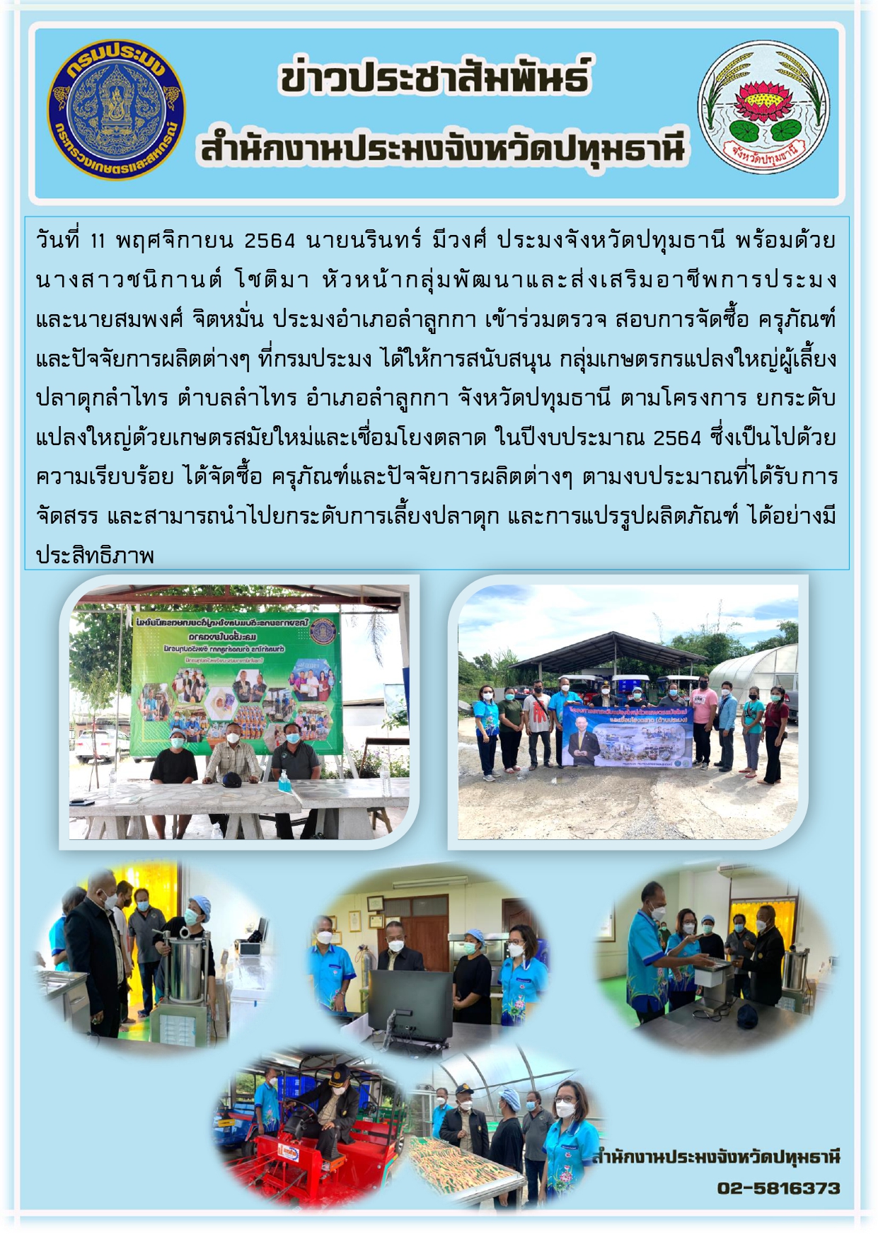 วันที่ 11 พฤศจิกายน 2564 นายนรินทร์ มีวงศ์ ประมงจังหวัดปทุมธานี พร้อมด้วย นางสาวชนิกานต์ โชติมา หัวหน้ากลุ่มพัฒนาและส่งเสริมอาชีพการประมง และนายสมพงศ์ จิตหมั่น ประมงอาเภอลาลูกกา เข้าร่วมตรวจ สอบการจัดซื้อ ครุภัณฑ์ และปัจจัยการผลิตต่างๆ ที่กรมประมง ได้ให้การสนับสนุน กลุ่มเกษตรกรแปลงใหญ่ผู้เลี้ยง ปลาดุกลาไทร ตาบลลาไทร อาเภอลาลูกกา จังหวัดปทุมธานี ตามโครงการ ยกระดับ แปลงใหญ่ด้วยเกษตรสมัยใหม่และเชื่อมโยงตลาด ในปีงบประมาณ 2564 ซึ่งเป็นไปด้วย ความเรียบร้อย ได้จัดซื้อ ครุภัณฑ์และปัจจัยการผลิตต่างๆ ตามงบประมาณที่ได้รับการ จัดสรร และสามารถนาไปยกระดับการเลี้ยงปลาดุก และการแปรรูปผลิตภัณฑ์ ได้อย่างมี ประสิทธิภาพ..คลิก