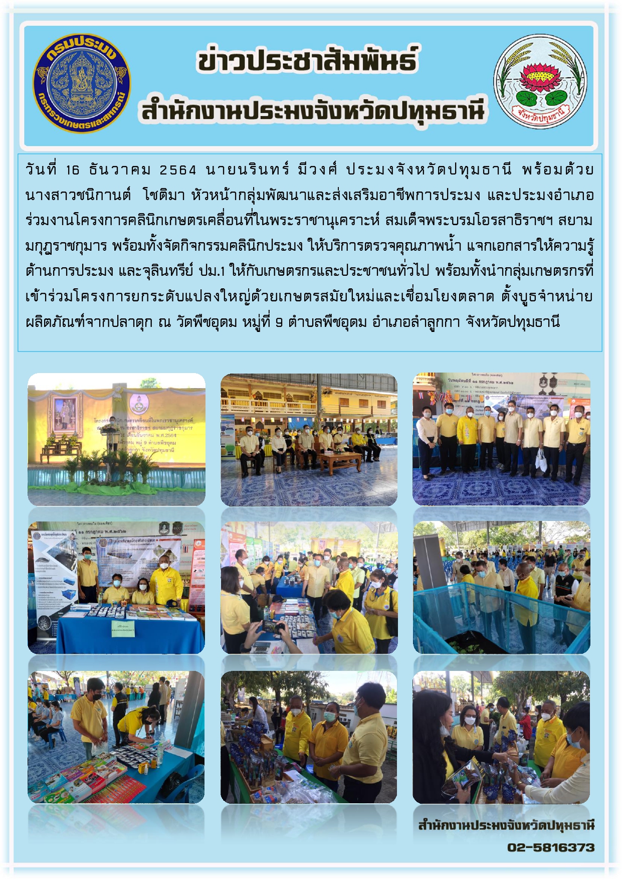 วันที่ 16 ธันวาคม 2564 นายนรินทร์ มีวงศ์ ประมงจังหวัดปทุมธานี พร้อมด้วย นางสาวชนิกานต์ โชติมา หัวหน้ากลุ่มพัฒนาและส่งเสริมอาชีพการประมง และประมงอาเภอ ร่วมงานโครงการคลินิกเกษตรเคลื่อนที่ในพระราชานุเคราะห์ สมเด็จพระบรมโอรสาธิราชฯ สยาม มกุฎราชกุมาร พร้อมทั้งจัดกิจกรรมคลินิกประมง ให้บริการตรวจคุณภาพน้า แจกเอกสารให้ความรู้ ด้านการประมง และจุลินทรีย์ ปม.1 ให้กับเกษตรกรและประชาชนทั่วไป พร้อมทั้งนากลุ่มเกษตรกรที่ เข้าร่วมโครงการยกระดับแปลงใหญ่ด้วยเกษตรสมัยใหม่และเชื่อมโยงตลาด ตั้งบูธจาหน่าย ผลิตภัณฑ์จากปลาดุก ณ วัดพืชอุดม หมู่ที่ 9 ตาบลพืชอุดม อาเภอลาลูกกา จังหวัดปทุมธานี..คลิก