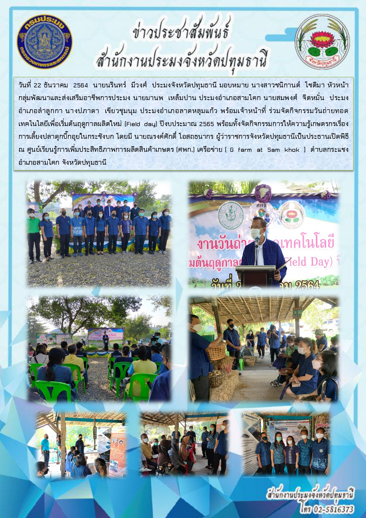 วันที่ 22 ธันวาคม 2564 นายนรินทร์ มีวงศ์ ประมงจังหวัดปทุมธานี มอบหมาย นางสาวชนิกานต์ โชติมา หัวหน้า กลุ่มพัฒนาและส่งเสริมอาชีพการประมง นายมานพ เหล็มปาน ประมงอาเภอสามโคก นายสมพงศ์ จิตหมั่น ประมง อาเภอลาลูกกา นางปภาดา เขียวชุมนุม ประมงอาเภอลาดหลุมแก้ว พร้อมเจ้าหน้าที่ ร่วมจัดกิจกรรมวันถ่ายทอด เทคโนโลยีเพื่อเริ่มต้นฤดูกาลผลิตใหม่ (Field day) ปีงบประมาณ 2565 พร้อมทั้งจัดกิจกรรมการให้ความรู้เกษตรกรเรื่อง การเลี้ยงปลาดุกบิ๊กอุยในกระชังบก โดยมี นายณรงค์ศักดิ์ โอสถธนากร ผู้ว่าราชการจังหวัดปทุมธานีเป็นประธานเปิดพิธี ณ ศูนย์เรียนรู้การเพิ่มประสิทธิภาพการผลิตสินค้าเกษตร (ศพก.) เครือข่าย ( G farm at Sam khok ) ตาบลกระแชง อาเภอสามโคก จังหวัดปทุมธานี