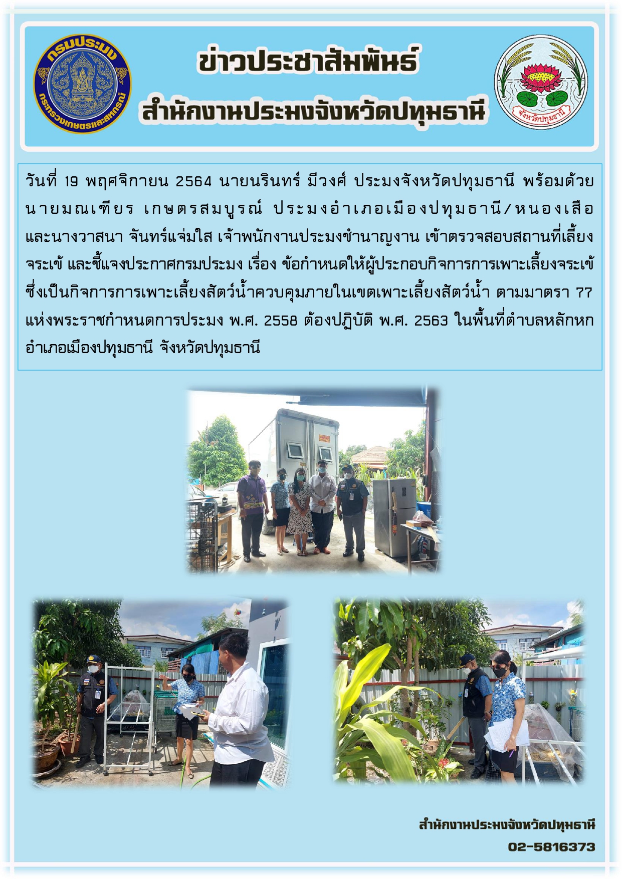 วันที่ 19 พฤศจิกายน 2564 นายนรินทร์ มีวงศ์ ประมงจังหวัดปทุมธานี พร้อมด้วย นายมณเฑียร เกษตรสมบูรณ์ ประมงอาเภอเมืองปทุมธานี/หนองเสือ และนางวาสนา จันทร์แจ่มใส เจ้าพนักงานประมงชานาญงาน เข้าตรวจสอบสถานที่เลี้ยง จระเข้ และชี้แจงประกาศกรมประมง เรื่อง ข้อกาหนดให้ผู้ประกอบกิจการการเพาะเลี้ยงจระเข้ ซึ่งเป็นกิจการการเพาะเลี้ยงสัตว์น้าควบคุมภายในเขตเพาะเลี้ยงสัตว์น้า ตามมาตรา 77 แห่งพระราชกาหนดการประมง พ.ศ. 2558 ต้องปฏิบัติ พ.ศ. 2563 ในพื้นที่ตาบลหลักหก อาเภอเมืองปทุมธานี จังหวัดปทุมธานี