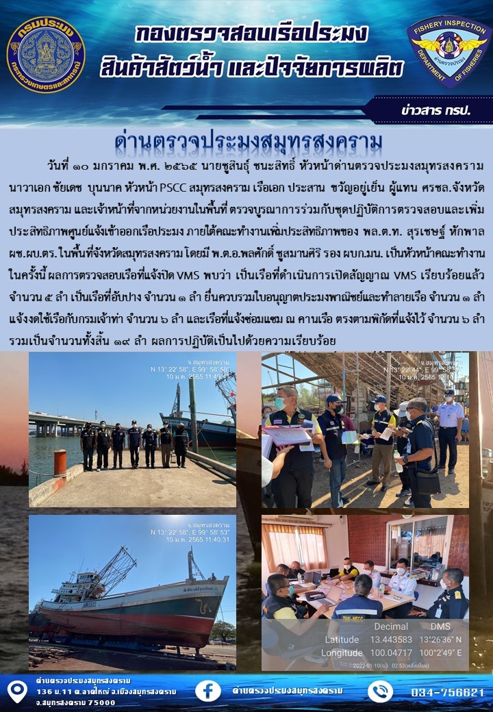 วันที่ 10 มกราคม 2565 นายชูสินธุ์ ชนะสิทธิ์ หัวหน้าด่านตรวจประมงสมุทรสงคาม นาวาเอกชัยเช บุนนาค หัวหน้า PSCC สมุทรสงคราม เรือเอกประสาน ขวัญอยู่เย็น ผู้แทน ศรชล.จังหวัดสมุทรสงคราม และเจ้าหน้าที่จากหน่วยงานในพื้นที่ ตรวจบูรณาการร่วมกับชุดปฏิบัติการตรวจสอบและเพิ่มประสิทธิภาพศูนย์แจ้งเข้าออกเรือประมง ภายใต้คณะทำงานเพิ่มประสิทธิภาพของ พล.ต.ท สุรเชษฐ์ หักพาล ผช.ผบ.ตร. ในพื้นที่จังหวัดสมุทรสงคราม โดยมี พ.ต.อ.พลศักดิ์ ชูสมานศิริ รอง ผบก.มน. เป็นหัวหน้าคณะทำงานในครั้งนี้..คลิก