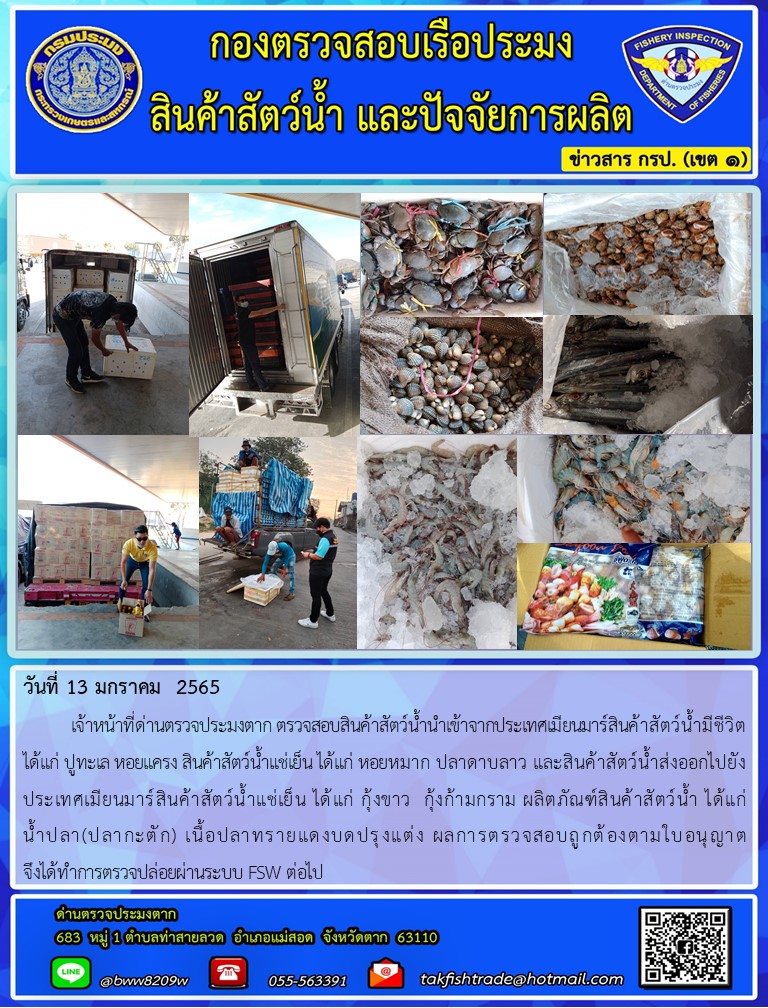 วันที่ 13 มกราคม  2565  	เจ้าหน้าที่ด่านตรวจประมงตาก ตรวจสอบสินค้าสัตว์น้ำนำเข้าจากประเทศเมียนมาร์สินค้าสัตว์น้ำมีชีวิต ได้แก่ ปูทะเล หอยแครง สินค้าสัตว์น้ำแช่เย็น ได้แก่ หอยหมาก ปลาดาบลาว และสินค้าสัตว์น้ำส่งออกไปยังประเทศเมียนมาร์สินค้าสัตว์น้ำแช่เย็น ได้แก่ กุ้งขาว  กุ้งก้ามกราม ผลิตภัณฑ์สินค้าสัตว์น้ำ ได้แก่              น้ำปลา(ปลากะตัก) เนื้อปลาทรายแดงบดปรุงแต่ง ผลการตรวจสอบถูกต้องตามใบอนุญาต                           จึงได้ทำการตรวจปล่อยผ่านระบบ FSW ต่อไป..คลิก