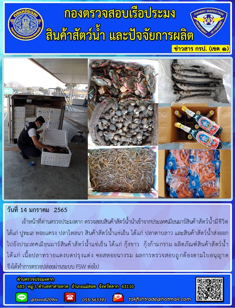 วันที่ 14 มกราคม  2565  	เจ้าหน้าที่ด่านตรวจประมงตาก ตรวจสอบสินค้าสัตว์น้ำนำเข้าจากประเทศเมียนมาร์สินค้าสัตว์น้ำมีชีวิต ได้แก่ ปูทะเล หอยแครง ปลาไหลนา สินค้าสัตว์น้ำแช่เย็น ได้แก่ ปลาดาบลาว และสินค้าสัตว์น้ำส่งออก           ไปยังประเทศเมียนมาร์สินค้าสัตว์น้ำแช่เย็น ได้แก่ กุ้งขาว  กุ้งก้ามกราม ผลิตภัณฑ์สินค้าสัตว์น้ำ   ได้แก่ เนื้อปลาทรายแดงบดปรุงแต่ง ซอสหอยนางรม ผลการตรวจสอบถูกต้องตามใบอนุญาต จึงได้ทำการตรวจปล่อยผ่านระบบ FSW ต่อไป..คลิก