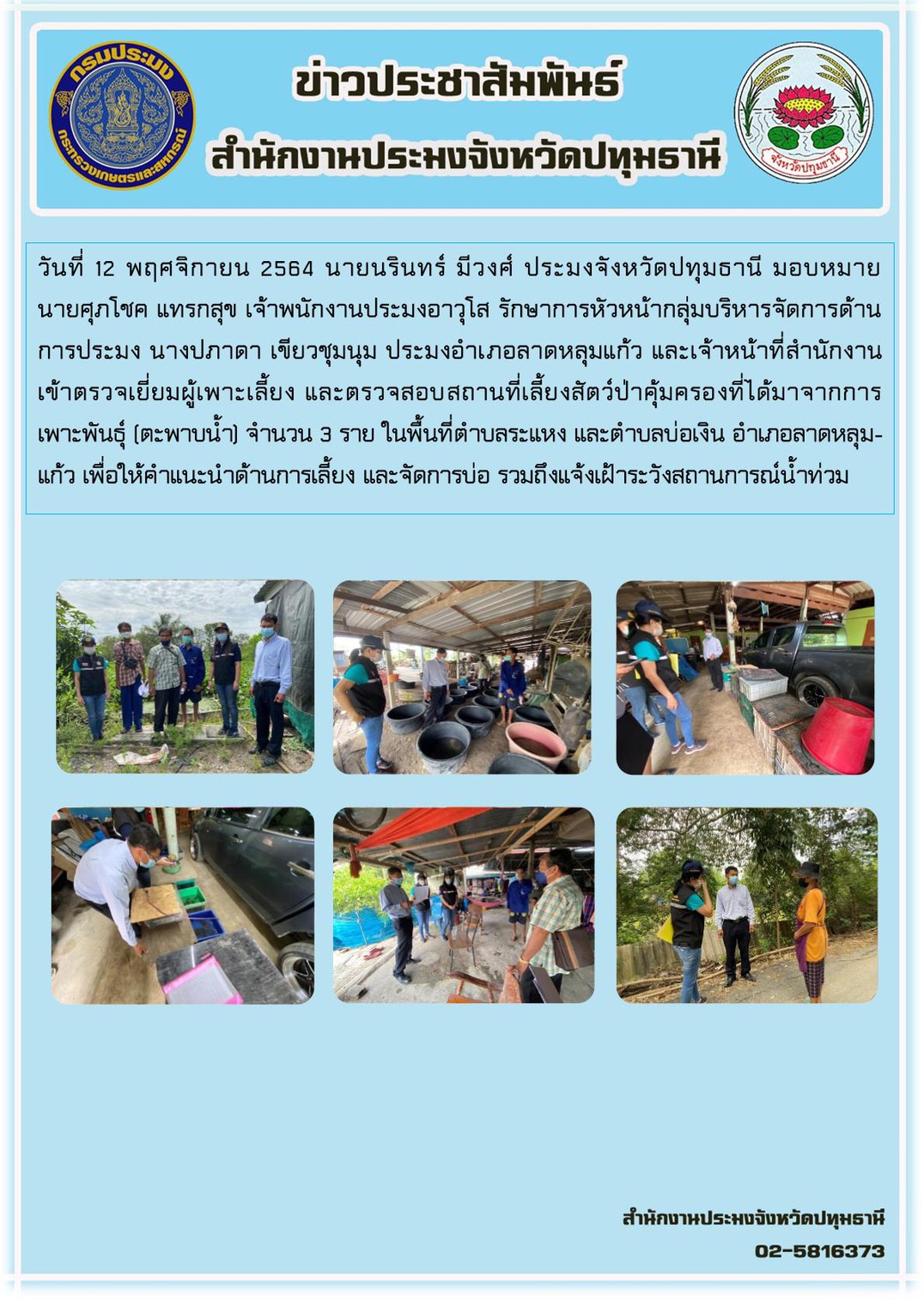 วันที่ 12 พฤศจิกายน 2564 นายนรินทร์ มีวงศ์ ประมงจังหวัดปทุมธานี มอบหมาย นายศุภโชค แทรกสุข เจ้าพนักงานประมงอาวุโส รักษาการหัวหน้ากลุ่มบริหารจัดการด้านการประมง นางปภาดา เขียวชุมนุม ประมงอำเภอลาดหลุมแก้ว และเจ้าหน้าที่สนง. เข้าตรวจเยี่ยมผู้เพาะเลี้ยง และตรวจสอบสถานที่เลี้ยงสัตว์ป่าคุ้มครองที่ได้มาจากการเพาะพันธุ์ (ตะพาบน้ำ) จำนวน 3 ราย ในพื้นที่ตำบลระแหง และตำบลบ่อเงิน อำเภอลาดหลุมแก้วเพื่อให้คำแนะนำด้านการเลี้ยงและจัดการบ่อ รวมถึงแจ้งเฝ้าระวังสถานการณ์น้ำท่วม
