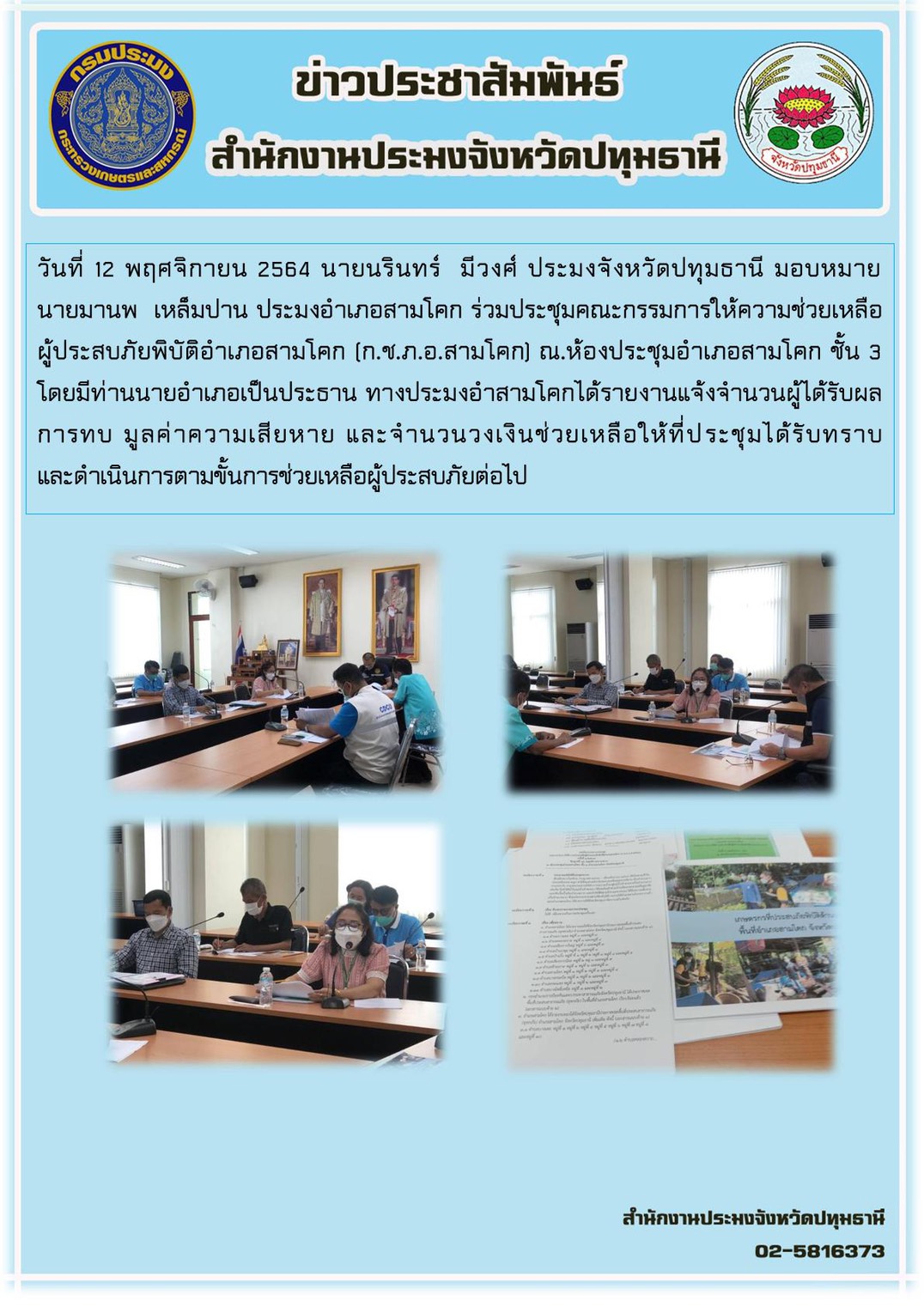 วันที่ 12 พฤศจิกายน 2564 นายนรินทร์ มีวงศ์ ประมงจังหวัดปทุมธานี มอบหมายให้ นายมานพ เหล็มปาน ประมงอำเภอสามโคก ร่วมประชุมคณะกรรมการให้ความช่วยเหลือผู้ประสบภัยพิบัติอำเภอสามโคก(ก.ช.ภ.อ.สามโคก) ณ.ห้องประชุมอำเภอสามโคก ชั้น 3 โดยมีท่านนายอำเภอเป็นประธาน ทางประมงอำสามโคกได้รายงานแจ้งจำนวนผู้ได้รับผลการทบ มูลค่าความเสียหาย และจำนวนวงเงินช่วยเหลือให้ที่ประชุมได้รับทราบ และดำเนินการตามขั้นการช่วยเหลือผู้ประสบภัยต่อไป..คลิก