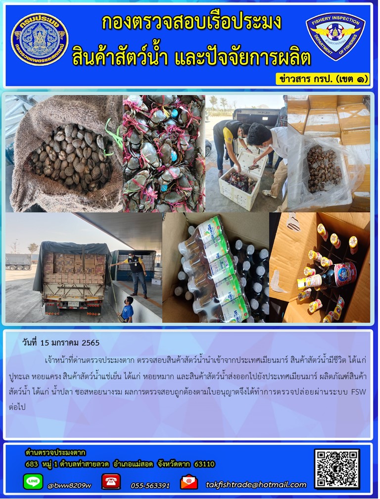 วันที่ 15 มกราคม 2565   	     เจ้าหน้าที่ด่านตรวจประมงตาก ตรวจสอบสินค้าสัตว์น้ำนำเข้าจากประเทศเมียนมาร์ สินค้าสัตว์น้ำมีชีวิต ได้แก่ ปูทะเล หอยแครง สินค้าสัตว์น้ำแช่เย็น ได้แก่ หอยหมาก และสินค้าสัตว์น้ำส่งออกไปยังประเทศเมียนมาร์ ผลิตภัณฑ์สินค้าสัตว์น้ำ ได้แก่ น้ำปลา ซอสหอยนางรม ผลการตรวจสอบถูกต้องตามใบอนุญาตจึงได้ทำการตรวจปล่อยผ่านระบบ FSW ต่อไป