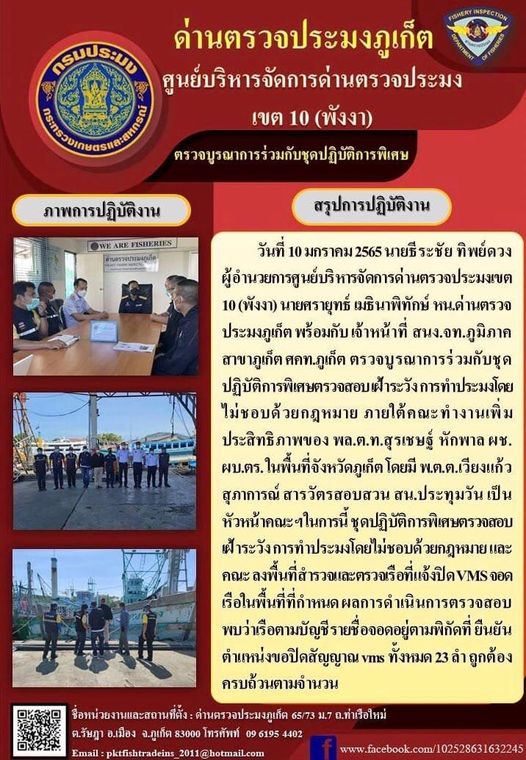 วันที่ 10 มกราคม 2565 นายธีระชัย ทิพย์ดวง ผู้อำนวยการศูนย์บริหารจัดการด่านตรวจประมงเขต 10 (พังงา) นายศรายุทธ์ เมธินาพิทักษ์ หน.ด่านตรวจประมงภูเก็ต พร้อมกับ เจ้าหน้าที่ สนง.จท.ภูมิภาคสาขาภูเก็ต ศคท.ภูเก็ต ตรวจบูรณาการร่วมกับชุดปฏิบัติการพิเศษตรวจสอบ เฝ้าระวัง การทำประมงโดยไม่ชอบด้วยกฎหมาย ภายใต้คณะทำงานเพิ่มประสิทธิภาพของ พล.ต.ท.สุรเชษฐ์ หักพาล ผช.ผบ.ตร. ในพื้นที่จังหวัดภูเก็ต โดยมี พ.ต.ต.เวียงแก้ว สุภาการณ์ สารวัตรสอบสวน สน.ประทุมวัน เป็นหัวหน้าคณะฯ ในการนี้ ชุดปฏิบัติการพิเศษตรวจสอบ เฝ้าระวัง การทำประมงโดยไม่ชอบด้วยกฎหมาย และคณะ ลงพื้นที่สำรวจและตรวจเรือที่แจ้งปิด VMS จอดเรือในพื้นที่ที่กำหนด ผลการดำเนินการตรวจสอบ พบว่าเรือตามบัญชีรายชื่อจอดอยู่ตามพิกัดที่ ยืนยันตำแหน่งขอปิดสัญญาณ vms ทั้งหมด 23 ลำ ครบถ้วนตามจำนวน..คลิก
